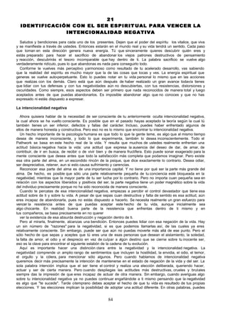 21
  IDENTIFICACIÓN CON EL SER ESPIRIT UAL PARA VENCER LA
               INTENCIONALIDAD NEGATIVA

  Saludos y bendiciones para cada uno de los presentes. Dejen que el poder del espíritu los vitalice, que viva
y se manifieste a través de ustedes. Entonces estarán en el mundo real y su vida tendrá un sentido. Cada paso
que toman en esta dirección genera nueva energía. Tú que sinceramente quieres descubrir quién eres y
estás preparado para hacer el sacrificio de abandonar los viejos patrones destructivos de pensamiento
y reacción, descubrirás el tesoro incomparable que hay dentro de ti. La palabra sacrificio se vuelve algo
verdaderamente ridículo, pues lo que abandonas es nada para conseguirlo todo.
  Conforme te vuelves más perceptivo y armonioso como resultado de tu acelerado desarrollo, vas sabiendo
que la realidad del espíritu es mucho mayor que la de las cosas que tocas y ves. La energía espiritual que
generas se vuelve auto-perpetuante. Esto lo puedes notar en tu vida personal lo mismo que en las acciones
que realizas con los demás. Claro está que aún después de haber realizado un gran avance todavía tienes
que lidiar con tus defensas y con tus negatividades aún no descubiertas, con tus resistencias, distorsiones y
oscuridades. Como siempre, esos aspectos deben ser primero que nada reconocidos de manera total y luego
aceptados antes de que puedas abandonarlos. Es imposible abandonar algo que no conoces y que no has
expresado ni estás dispuesto a expresar.

La intencionalidad negativa

   Ahora quisiera hablar de la necesidad de ser consciente de tu anteriormente oculta intencionalidad negativa,
la cual ahora se ha vuelto consciente. Es posible que en el pasado hayas aceptado la teoría según la cual tú
también tienes un ser inferior, defectos y fallas del carácter. Incluso, puedes haber enfrentado algunos de
ellos de manera honesta y constructiva. Pero eso no es lo mismo que encontrar tu intencionalidad negativa.
   Un hecho importante de la psicología humana es que todo lo que la gente teme, es algo que al mismo tiempo
desea de manera inconsciente, y todo lo que experimenta, también lo desea inconscientemente. Todo el
Pathwork se basa en este hecho real de la vida. Y resulta que muchos de ustedes realmente enfrentan una
actitud básica negativa hacia la vida: una actitud que expresa la ausencia del deseo de dar, de amar, de
contribuir, de ir en busca, de recibir o de vivir bien y de manera fructífera. Esto puede sonar exagerado para la
mente consciente que desea antes que todo la satisfacción más completa que podamos imaginar. Pero existe
esa otra parte del alma, en un escondido rincón de la psique, que dice exactamente lo contrario. Desea odiar,
ser despreciativa, retener, aun si esto causa sufrimiento y carencias.
   Reconocer esa parte del alma es de una importancia capital. Y no tiene por qué ser la parte más grande del
alma. De hecho, es posible que sólo una parte relativamente pequeña de tu conciencia esté bloqueada en la
negatividad, mientras que la mayor parte de tu ser lucha por lo contrario. Pero no importa cuan pequeña sea en
relación con los aspectos liberados y positivos del ser, la parte negativa tiene un poder magnético sobre la vida
del individuo precisamente porque no ha sido reconocida de manera consciente.
   Cuando te percatas de esa intencionalidad negativa, empiezas a percibir el control devastador que tiene esa
actitud sobre de ti y sobre tu vida. A pesar de que sepas cuan destructiva y falta de sentido es esa actitud, aún
eres incapaz de abandonarla, pues no estás dispuesto a hacerlo. Se necesita realmente un gran esfuerzo para
vencer la resistencia antes de que puedas aceptar este hecho de tu vida, aunque inicialmente sea
algo chocante. En realidad buena parte de la resistencia que enfrentas dentro de ti mismo y en
tus compañeros, se basa precisamente en no querer
   ver la existencia de esa absurda destrucción y negación dentro de ti.
   Pero al mirarla, finalmente, alcanzas una bendición. Entonces puedes lidiar con esa negación de la vida. Hay
un sin número de "razones" para la negatividad, si es que podemos llamarlas así, de las cuales ya eres
relativamente consciente. Sin embargo, puede ser que aún no puedas moverte más allá de ese punto. Pero el
sólo hecho de que sepas y aceptes que tú eres una de esas personas que desean el aislamiento, la soledad,
la falta de amor, el odio y el desprecio en vez de culpar a a   lgún destino que se cierne sobre tu inocente ser,
eso es la clave para encontrar el siguiente eslabón de la cadena de tu evolución.
   Aquí es importante hacer una distinción clara entre la negatividad y la intencionalidad negativa. La
negatividad comprende u amplio rango de sentimientos que incluyen la hostilidad, la envidia, el odio, el temor,
                           n
el orgullo y la cólera, para mencionar sólo algunos. Pero cuando hablamos de intencionalidad negativa
queremos decir más precisamente la intención de mantenerse en el estado de negación de la vida y del ser. La
sola palabra intención implica que el ser tiene el control y realiza una elección deliberada, queriendo hacer,
actuar y ser de cierta manera. Pero cuando despliegas las actitudes más destructivas, crueles y brutales
siempre das la impresión de que eres incapaz de actuar de otra manera. Sin embargo, cuando averiguas algo
sobre tu intencionalidad negativa ya no puedes continuar engañándote a ti mismo pensando que la negatividad
es algo que "te sucede". Tarde o temprano debes aceptar el hecho de que tu vida es resultado de tus propias
elecciones. Y las elecciones implican la posibilidad de adoptar una actitud diferente. En otras palabras, puedes


                                                       84
 
