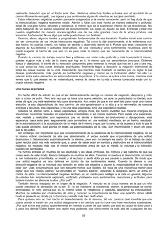 realmente descubrir que en el fondo eres libre. Hasta tus estrechos límites actuales son el resultado de un
camino libremente escogido, que sigues y que continuarás siguiendo mientras no escojas cambiarlo.
   Estas intenciones negativas pueden parecerle exageradas a la mente consciente, pero no hay duda de que
la intencionalidad negativa realmente existe. Admitir y lidiar con este hecho de manera extensiva y profunda
exige de una gran lucha, esfuerzo y paciencia, lo mismo que de la superación interior de las resistencias. No
estoy hablando de un asomo ocasional de reconocimiento q luego es dejado de lado. Enfrentar y lidiar con
                                                              ue
nuestra negatividad de manera sincera significa una de las más grandes crisis de la vida y produce una
transición fundamental. No es algo que nadie pueda hacer con facilidad.
   Veamos, ahora, algunos niveles y progresiones fundamentales de esa transición Puedes iniciar este camino
sin ser consciente de tus necias intenciones negativas. Tal como lo dije anteriormente, si te enfrentaras con
ese hecho, no podrías creerlo, sin hablar de sentirlo y observarlo dentro de ti. Puede que seas consciente de
algunos de tus defectos y actitudes destructivas, de una conducta y unos sentimientos neuróticos, pero no
puedo exagerar el hecho de que eso no es para nada lo mismo que ser consciente de tu intencionalidad
negativa.
   Cuando tu camino de trabajo avanza bien y obtienes una visión más profunda y más honesta de ti mismo,
puedes aceptar más y más de lo bueno que hay en ti, lo mismo que tus sentimientos dolorosos. Obtienes
fuerza y objetividad. A través de tu renovado compromiso para enfrentar la verdad que hay en ti una y otra vez,
lo cual activa las más puras energías espirituales; finalmente llegas a descubrir tu negación intencional de
todas las cosas buenas de la vida. Descubrirás que mientras más frustrado te sientes por no lograr lo que
deseas profundamente, más grande es tu intención negativa y menor es tu inclinación alidiar con ella. La
relación entre estos elementos es extremadamente importante. Y lo mismo se aplica a las dudas: mientras más
temes que lo que deseas no se materializará, menos fe tienes en tu vida y menos conectado estás con tu
propia voluntad negativa.

Una nueva esperanza

   Un hecho difícil de admitir es que el ser deliberadamente escoge un camino de negación, desprecio y odio
aún a costa de sufrir. Pero una vez que se hace una nueva elección, se abre la puerta hacia la libertad, aun
antes de que uno esté realmente listo para atravesarla. Aun antes de que el ser esté listo para hacer una nueva
elección, la sola disponibilidad de otro camino, de otra aproximación a la vida y a la reinversión de nuestras
energías y recursos, trae esperanza, y no una falsa esperanza, sino una expectativa realista.
   Ustedes se aferran tanto a falsas esperanzas, amigos míos. De hecho invierten sus mejores energías en
soluciones neuróticas basadas en esperanzas irrealizables o en meras ilusiones. Pero existe una esperanza
real, realista y realizable: una esperanza que no tiende a terminar en desilusiones y decepciones: esta
esperanza crece lenta pero seguramente para convertirse en una realidad manifiesta, en un hecho, resultado
de la autorealización y la actualización de lo mejor de ti mismo y que, por lo tanto, te da acceso a todo lo que la
vida puede ofrecerte. Sólo piensa en todas las potencialidades de la vida. Son interminables y están ahí para
que tú las pidas.
   Sin embargo, por importante que sea el reconocimiento de la existencia de tu intencionalidad negativa, no es
lo mismo cobrar conciencia de ella que abandonarla. A veces sucede que el percatarse de una actitud
destructiva o distorsionada automáticamente la elimina, pero eso no siempre es cierto. En el trabajo de cada
quien resulta cada vez más evidente que, a pesar de saber cuan sin sentido y destructiva es la intencionalidad
negativa, se necesita más que el menor reconocimiento antes de que la mente, la voluntad y la intención
puedan ser cambiados.
   Ya hemos entrado en muchas de las creencias y las ideas erróneas, los motivos y las razones de que las
cosas sean de este modo. Hemos trabajado en muchos de ellos. Tenemos el miedo a lo desconocido, el miedo
a. ser lastimados y humillados, el miedo y el rechazo a sentir dolor ya sea pasado o presente. De modo que
una actitud negativa es una defensa en contra de los sentimientos reales. Cuando te aterras a una
dirección negativa de la voluntad eso también se debe a la negativa a asumir tu responsabilidad en la vida oa
lidiar con unas circunstancias que son bastante menos que ideales. Se trata de una insistencia interior para
lograr que tus "malos padres" se conviertan en "buenos padres" utilizando tu desgracia como un arma en
contra de ellos. La intencionalidad negativa también es un medio para castigar a la vida en general. Algunos
de ustedes han ampliamente explorado, verificado y trabajado esos sentimientos, reacciones y actitudes, pero
todavía insisten en aferrarse a ellos. ¿Por qué?
   También hemos trabajado en el origen de la negación. A menudo es la única manera en la que un niño
puede preservar la sensación de su ser. Si no se mantiene la resistencia interior, la personalidad se siente
amenazada; el niño piensa que es lo mismo soltar la resistencia y capitular, abandonar su individualidad.
Muchos de ustedes son conscientes de esto y conocen la impertinencia de traer una posición otrora válida
hasta el presente en donde ya no funciona y resulta más bien destructiva.
   Para quienes aún no han hecho el descubrimiento de sí mismos, tal vez parezca casi increíble que uno
pueda admitir e insistir en una actitud desgastante y sin sentido que no hace sino traer resultados indeseables.
¿Por qué existe esa actitud aparentemente sin sentido a pesar de que sabes que sólo es causa de dolor para ti
y para los demás? Debe haber una razón muy poderosa que obvia mente va más allá de cualquiera de las

                                                        85
 