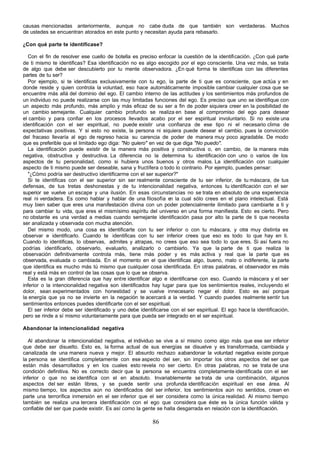 causas mencionadas anteriormente, aunque no cabe duda de que también son verdaderas. Muchos
de ustedes se encuentran atorados en este punto y necesitan ayuda para rebasarlo.

¿Con qué parte te identificase?

   Con el fin de resolver ese cuello de botella es preciso enfocar la cuestión de la identificación. ¿Con qué parte
de ti mismo te identificas? Esa identificación no es algo escogido por el ego consciente. Una vez más, se trata
de algo que debe ser descubierto por tu mente observadora. ¿En qué forma te identificas con las diferentes
partes de tu ser?
   Por ejemplo, si te identificas exclusivamente con tu ego, la parte de ti que es consciente, que actúa y en
donde reside y quien controla la voluntad, eso hace automáticamente imposible cambiar cualquier cosa que se
encuentre más allá del dominio del ego. El cambio interno de las actitudes y los sentimientos más profundos de
un individuo no puede realizarse con las muy limitadas funciones del ego. Es preciso que uno se identifique con
un aspecto más profundo, más amplio y más eficaz de su ser a fin de poder siquiera creer en la posibilidad de
un cambio semejante. Cualquier cambio profundo se realiza en base al compromiso del ego para desear
el cambio y para confiar en los procesos llevados acabo por el ser espiritual involuntario. Si no existe una
identificación con el ser espiritual, no puede existir una confianza de ese tipo ni el necesario clima de
expectativas positivas. Y si esto no existe, la persona ni siquiera puede desear el cambio, pues la convicción
del fracaso llevaría al ego de regreso hacia su carencia de poder de manera muy poco agradable. De modo
que es preferible que el limitado ego diga: "No quiero" en vez de que diga "No puedo".
   La identificación puede existir de la manera más positiva y constructiva o, en cambio, de la manera más
negativa, obstructiva y destructiva. La diferencia no la determina tu identificación con uno o varios de los
aspectos de tu personalidad, como si hubiera unos buenos y otros malos. La identificación con cualquier
aspecto de ti mismo puede ser deseable, sana y fructífera o todo lo contrario. Por ejemplo, puedes pensar:
   "¿Cómo podría ser destructivo identificarme con el ser superior?"
   Si te identificas con el ser superior sin ser realmente consciente de tu ser inferior, de tu máscara, de tus
defensas, de tus tretas deshonestas y de tu intencionalidad negativa, entonces tu identificación con el ser
superior se vuelve un escape y una ilusión. En esas circunstancias no se trata en absoluto de una experiencia
real ni verdadera. Es como hablar y hablar de una filosofía e la cual sólo crees en el plano intelectual. Está
                                                                  n
muy bien saber que eres una manifestación divina con un poder potencialmente ilimitado para cambiarte a ti y
para cambiar tu vida, que eres el mismísimo espíritu del universo en una forma manifiesta. Esto es cierto. Pero
no obstante es una verdad a medias cuando semejante identificación pasa por alto la parte de ti que necesita
ser analizada y observada con mucha atención.
   Del mismo modo, una cosa es identificarte con tu ser inferior o con tu máscara, y otra muy distinta es
observar e identificarlo. Cuando te identificas con tu ser inferior crees que eso es todo lo que hay en ti.
Cuando lo identificas, lo observas, admites y atrapas, no crees que eso sea todo lo que eres. Si así fuera no
podrías identificarlo, observarlo, evaluarlo, analizarlo o cambiarlo. Ya que la parte de ti que realiza la
observación definitivamente controla más, tiene más poder y es más activa y real que la parte que es
observada, evaluada o cambiada. En el momento en el que identificas algo, bueno, malo o indiferente, la parte
que identifica es mucho más tú mismo que cualquier cosa identificada. En otras palabras, el observador es más
real y está más en control de las cosas que lo que se observa.
   Esta es la gran diferencia que hay entre identificar algo e identificarse con eso. Cuando la máscara y el ser
inferior o la intencionalidad negativa son identificados hay lugar para que los sentimientos reales, incluyendo el
dolor, sean experimentados con honestidad y se vuelve innecesario negar el dolor. Esto es así porque
la energía que ya no se invierte en la negación te acercará a la verdad. Y cuando puedes realmente sentir tus
sentimientos entonces puedes identificarte con el ser espiritual.
   El ser inferior debe ser identificado y uno debe identificarse con el ser espiritual. El ego hace la identificación,
pero se rinde a sí mismo voluntariamente para que pueda ser integrado en el ser espiritual.

Abandonar la intencionalidad negativa

   Al abandonar la intencionalidad negativa, el individuo se vive a sí misino como algo más que ese ser inferior
que debe ser disuelto. Esto es, la forma actual de sus energías se disuelve y es transformada, cambiada y
canalizada de una manera nueva y mejor. El absurdo rechazo a abandonar la voluntad negativa existe porque
la persona se identifica completamente con ese aspecto del ser, sin importar los otros aspectos del ser que
están más desarrollados y en los cuales esto revela no ser cierto. En otras palabras, no se trata de una
condición definitiva. No es correcto decir que la persona se encuentra completamente identificada con el ser
inferior o que no se identifica con el en absoluto. Invariablemente se trata de una combinación, algunos
aspectos del ser están libres, y se puede sentir una profunda identificación espiritual en ese área. Al
mismo tiempo, los aspectos aún no identificados del ser inferior, los sentimientos aún no sentidos, crean en
parte una terrorífica inmersión en el ser inferior que el ser considera como la única realidad. Al mismo tiempo
también se realiza una tercera identificación con el ego que considera que éste es la única función válida y
confiable del ser que puede existir. Es así como la gente se halla desgarrada en relación con la identificación.

                                                         86
 
