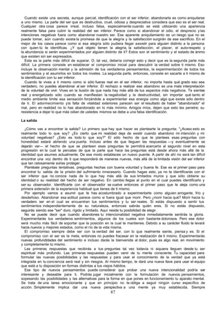 Cuando existe una secreta, aunque parcial, identificación con el ser inferior, abandonarla es como aniquilarse
a uno mismo. La parte del ser que es destructiva, cruel, odiosa y despreciativa considera que eso es el ser real.
Cualquier otra cosa parece irreal, incluso falsa, especialmente cuando se está utilizando una apariencia
realmente falsa para cubrir la realidad del ser inferior. Parece como si abandonar el odio, el desprecio y las
intenciones negativas fuera como abandonar nuestro ser. Ese aparente aniquilamiento es un riesgo que no se
puede tomar, aún cuando exista la promesa de que la alegría y la satisfacción surgirán de ese sacrificio. En el
mejor de los casos parece como si esa alegría sólo pudiera llegar a existir para alguien distinto a la persona
con quien tú te identificas. ¿Y qué objeto tienen la alegría, la satisfacción, el placer, el auto-respeto y
la abundancia si serán experimentados por alguien distinto de ti? Estos son el sentimiento y el estado de ánimo
que existen sin ser expresados.
   Esta es la parte más difícil de superar. O, tal vez, debería corregir esto y decir que es la segunda parte más
difícil. La primera consiste en establecer el compromiso inicial para descubrir la verdad sobre ti mismo. Eso
incluye la observación mental y la admisión de tus verdaderos pensamientos, la experimentación de todos los
sentimientos y el asumirlos en todos los niveles. La segunda parte, entonces, consiste en sacarte a ti mismo de
la identificación con tu ser inferior.
   Cuando te vives a ti mismo como si sólo fueras real en el ser inferior, no importa hasta qué grado eso sea
verdadero, no puedes abandonar al ser inferior. El rechazo a realizar ese abandono es una mala interpretación
de la voluntad de vivir. Vives en la ilusión de que nada hay más allá de tus aspectos más negativos. Te sientes
real y energetizado sólo cuando se manifiestan la negatividad y la destructividad, sin importar qué tanto el
medio ambiente limite esa sensación forzándote a experimentar esa energía como algo que existe sólo dentro
de ti. El adormecimiento y la falta de vitalidad exteriores parecen ser el resultado de haber "abandonado" el
mal, pero en realidad no lo has abandonado en lo más mínimo. Amigos míos, dejen que esto les penetre; su
resistencia a dejar lo que más odian de ustedes mismos se debe a una falsa identificación.

La salida

   ¿Cómo vas a encontrar la salida? Lo primero que hay que hacer es plantearte la pregunta; "¿Acaso esto es
realmente todo lo que soy? ¿Es cierto que mi realidad deja de existir cuando abandono mi intención y mi
voluntad negativas? ¿Esto es todo lo que soy?" El sólo hecho de que te plantees esas preguntas con
honestidad estará abriendo una puerta. Incluso antes de que lleguen las respuestas —y eventualmente se
dejarán ver— el hecho de que se planteen esas preguntas te permitirá acercarte al segundo nivel en esta
progresión en la cual te percatas de que la parte que hace las preguntas está desde ahora más allá de la
identidad que asumes actualmente. De ese modo estableces un nuevo puente. A partir de ahí no será tan difícil
encontrar una voz dentro de ti que responderá de maneras nuevas, más allá de la limitada visión del ser inferior
que tan celosamente solías proteger.
   Plantéate preguntas tentativas, preguntas hechas con buena voluntad y buena fe. Ese es el primer paso para
encontrar tu salida de la prisión del sufrimiento innecesario. Cuando hagas esto, ya no te identificarás con el
ser inferior que no conoce nada de lo que hay más allá de sus limitados muros y que sólo obtiene su
identidad o su realidad del hecho de ser negativo. En cambio llegas al punto en el cual puedes identificarlo y
ser su observador. Identificarte con el observador se vuelve entonces el primer paso que te aleja como una
primera extensión de la experiencia habitual que tienes de ti mismo.
   Por ejemplo vamos a asumir que te has acostumbrado a experimentarte como alguien arrogante, frío y
desdeñoso. Abandonar esa actitud parece como si fuera igual que morir. Pero ¿morir hacia qué? Morir hacia tu
verdadero ser en el cual se encuentran tus sentimientos y tu ser reales. Si estás dispuesto a sentir tus
sentimientos independientemente de su naturaleza, entonces sabrás quién eres. Si no estás dispuesto,
seguirás siendo ese "ser" duro, rígido y limitado. Aquí reside tu posibilidad de elegir.
   No se puede decir que cuando abandones tu intencionalidad negativa inmediatamente sentirás la gloria.
Experimentarás tus verdaderos sentimientos, algunos de los cuales son bastante dolorosos. Pero ese dolor
será mucho más fácil de soportar que la posición en la cual te mantienes. Debido a su carácter fluido te levará
hacia nuevos y mejores estados, como el río de la vida misma.
   El compromiso siempre debe ser con la verdad del ser, con lo que realmente siente, piensa y es. Si el
compromiso con el ser es la meta, entonces no puedes fracasar en la realización de ti misino. Experimentarás
nuevas profundidades del sentimiento e incluso darás la bienvenida al dolor, pues es algo real, en movimiento
y completamente tú mismo.
   Las primeras respuestas que recibirás a tus preguntas tal vez todavía ni siquiera lleguen desde tu ser
espiritual más profundo. Las primeras respuestas pueden venir de tu mente consciente. Tu capacidad para
formular las nuevas posibilidades y las respuestas y para usar el conocimiento de la verdad que ya está
integrada en tu conciencia será real y sin riesgos. Al mismo tiempo, te dará una nueva llave para usar el equipo
que está a tu disposición en formas distintas a tus viejos hábitos.
   Ese tipo de nuevos pensamientos puede considerar que probar una nueva intencionalidad podría ser
interesante y deseable para ti. Podrás jugar inicialmente con la formulación de nuevos pensamientos,
sopesando las posibilidades y las alternativas para la forma en que pones en funcionamiento tu aparato mental.
Se trata de una tarea emocionante y que en principio no te obliga a seguir ningún curso específico de
acción. Simplemente implica dar una nueva perspectiva a una mente ya muy establecida. Siempre
                                                       87
 