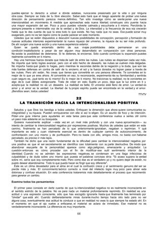 puedes ejercer tu derecho a volver a dónde estabas, nunca eres presionado por la vida o por ninguna
otra cosa. Siempre se trata de tu libre elección. Saber esto hará que el riesgo aparente de probar una nueva
dirección de pensamiento parezca menos definitivo. Tan sólo investiga cómo se siente poner una nueva
intencionalidad en movimiento. A medida que aprovechas esta nueva libertad, construyes otro puente hacia
una mayor expansión del ser. Poco a poco puedes volverte calmado y escucharte a ti mismo. Percibirás la
siempre presente e interminable voz de la verdad y de Dios. La intensidad y la frecuencia de esa voz crecerán
hasta que te des cuenta de que tú eres todo lo que existe. No hay nada que no seas. Eso puede sonar muy
exagerado, pero no es tan lejano como te puede parecer en este momento.
   Ustedes que se están dispuestos a descubrir nuevas posibilidades de concepción, percepción y formación de
nuevas actitudes interiores experimentarán la nueva riqueza del universo, la riqueza de su ser más profundo.
De ahí surgen una nueva acción y una nueva experiencia exterior.
   Quien se queda encerrado dentro de sus vi ejas posibilidades debe permanecer en una
condición insatisfactoria a pesar de ser alguien muy desarrollado en comparación con otras personas.
No existe la posibilidad de detenerse. Si te detienes, te encierras. Sólo cuando continúas tu expansión puedes
realmente convertirte en ti mismo.
   Hay una hermosa fuerza dorada que trata de salir de entre las nubes. Las nubes se dispersan cada vez más.
No importa qué tanto logres avanzar, pero con el sólo hecho de desearlo, las nubes se vuelven más delgadas.
No importa hasta qué grado lo hagas, pero mientras te escondas detrás de la negación y la duda, que son las
más fuertes defensas en contra de salir de tu encierro, el sol y la fuerza dorados no logran pasar a través de
las nubes. Pero ahí están. No creas que tienes que convertirte en una persona diferente. Te conviertes en lo
mejor de lo que ya eres ahora. Al convertirte en eso, lo reconocerás, experimenta rás su familiaridad y sentirás
cuan seguro es, ¡qué tanto es tú mismo! Es lo mejor de ti mismo. No traicionas tu realidad, no te conviertes en
algo de lo cual debes avergonzarte. Trata de creer en esto. Suelta un poco, deja que la luz entre en ti y
acepta que la realidad no es un desastre. La realidad es bella. El universo está lleno de amor. La verdad es
amor y el amor es la verdad. La libertad de tu propio espíritu puede ser encontrada en la verdad y el amor.
¡Benditos sean, todos ustedes!
                                                                                                         TTVTV
                             22
      LA TRANSICIÓN HACIA LA INTENCIONALIDAD POSITIVA

   Saludos y que Dios los bendiga a todos ustedes. Enfoquen la dimensión que ahora quiere comunicarles su
integralidad y su riqueza. Pueden enriquecerse con ella si así lo eligen. Es un asunto de foco y de intención.
Pidan una guía interna para ayudarles en esta tarea para que esta conferencia vuelva a serles útil como
un paso más adelante en su búsqueda.
   Quisiera nuevamente explicar —esta vez en un nivel más profundo y con una nueva aproximación— su
intento de cambiar la intencionalidad negativa por expresiones positivas. Muchos de ustedes que están en este
camino, finalmente se han percatado de lo que anteriormente ignoraban, negaban o reprimían. Y qué
importante es esto y cuan vitalmente esencial es dentro de cualquier camino de autoconocimiento, de
confrontación con uno mismo y de purificación. Pero no basta con ello, amigos míos, no basta con haberse
percatado, es preciso ir más lejos.
   También he dicho que una razón fundamental de la dificultad para cambiar la intencionalidad negativa por
una positiva es que el ser secretamente se identifica casi totalmente con su parte destructiva. De modo que
abandonar esa parte de la personalidad aparece como algo peligroso, amenazante y aniquilador. La
cuestión entonces es cómo proceder con el fin de modificar ese sutil sentimiento interior de la
identidad. Cuando no se admiten las expresiones negativas, se condensan en una llaga infecciosa de
culpabilidad y de duda sobre uno mismo que puesta en palabras concisas diría: "Si acaso supiera la verdad
sobre mí, sería que soy completamente malo. Pero como ése es el verdadero yo y no quiero dejar de existir, no
puedo desear abandonarme. Todo lo que puedo hacer es fingir que soy diferente".
   Éste es un clima devastador para el alma en el cual la confusión crece y el sentimiento genuino del ser se
pierde más y más. El conocimiento teórico correcto a nivel del intelecto logra muy poco para aliviar esta
dolorosa y confusa situación. En esta conferencia trataremos más detalladamente el proceso que recomiendo
para generar un cambio.

Examina todos los pensamientos

  El primer paso consiste en darte cuenta de que tu intencionalidad negativa no es realmente inconsciente en
el sentido estricto de la palabra. No es para nada un material profundamente reprimido. En realidad es una
actitud o una expresión consciente, sólo que has escogido ignorarla hasta que finalmente has terminado por
"olvidar" que está ahí. Cuando deliberadamente miras durante mucho tiempo hacia otro lado para no ver
alguna cosa, eventualmente esa actitud te conduce a que en realidad no veas lo que siempre ha estado ahí. En
el momento en que el ojo vuelve a enfocarse, el material se aclara de inmediato. Ese material no es
verdaderamente inconsciente. La diferencia es muy importante.

                                                      88
 