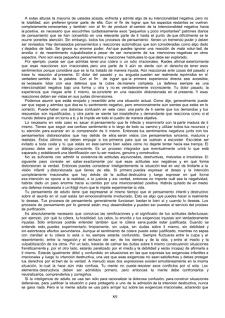 A estas alturas la mayoría de ustedes acepta, enfrenta y admite algo de su intencionalidad negativa, pero no
la totalidad; aún prefieren ignorar parte de ella. Con el fin de lograr que los aspectos restantes se vuelvan
completamente conscientes y también con el fin de producir el cambio de la intencionalidad negativa hacia
la positiva, es necesario que escudriñes cuidadosamente esos "pequeños y poco importantes" patrones diarios
de pensamiento que se han convertido en una relevante parte de ti hasta el punto de que difícilmente se te
ocurre ponerles atención. Sin embargo, todos los procesos de pensamiento tienen un tremendo poder y deben
ser revisados. Hay demasiados pensamientos y reacciones automáticas que son consideradas como algo dado
y dejados de lado. Se ignora su enorme poder. Así que puedes ignorar una reacción de mala volun tad, de
envidia o de resentimiento culpabilizador a pesar de ser consciente de tus intenciones negativas en otros
aspectos. Pero son esos pequeños pensamientos y reacciones habituales lo que debe ser explorado.
   Por ejemplo, puede ser que admitas tener una cólera o un odio irracionales. P       uedes afirmar exteriormente
que esas reacciones son irracionales, pero una parte de ti aún se siente con el derecho de tener esos
sentimientos porque considera que se la ha tratado de manera injusta. Aún reaccionas ante cosas del pasado y
traes tu reacción al presente. El dolor del pasado y su angustia pueden ser realmente reprimidos en el
verdadero sentido de la palabra. Con el fin de lograr que la primera experiencia directa sea accesible,
es necesario lidiar con esa defensa que la cubre de manera completa. La defensa siempre es una
intencionalidad negativa bajo una forma u otra y no es verdaderamente inconsciente. Tu dolor pasado, la
experiencia que niegas ante ti mismo, se convierte en una reacción distorsionada en el presente. Y esas
reacciones deben ser vistas en sus justas dimensiones.
   Podemos asumir que estás enojado y resentido ante una situación actual. Como dije, generalmente puede
ser que sepas y admitas que ése es tu sentimiento negativo, pero emocionalmente aún sientes que estás en lo
correcto. Puede haber una dolorosa confusión en este caso: una parte de ti siente que tus demandas y tus
respuestas son injustificadas, y otra parte se siente tan insatisfecha y demandante que reacciona como si el
mundo debiera girar en torno a ti, y te impide ver todo el cuadro de manera objetiva.
   Lo necesario en este caso es sacar el pensamiento que te infecta y examinarlo con la parte madura de ti
mismo. Tienes que seguir ese confuso sentimiento a lo largo de todo su camino y utilizar todos tus recursos y
tu atención para avanzar en la comprensión de ti mismo. Entonces tus sentimientos negativos junto con los
pensamientos distorsionados que hay detrás de ellos serán vistos con pensamientos sinceros, maduros y
realistas. Éstos últimos no deben empujar a los primeros para que se vuelvan a esconder. Eso debe ser
evitado a toda costa y tú que estás en este camino bien sabes cómo no dejarte tentar hacia esa trampa. El
proceso debe ser un diálogo consciente. Es un proceso integrador que eventualmente unirá lo que está
separado y establecerá una identificación con tu ser maduro, genuino y constructivo.
   No es suficiente con admitir la existencia de actitudes equivocadas, destructivas, malvadas e irrealistas. El
siguiente paso consiste en saber exactamente por qué esas actitudes son negativas y en qué forma
distorsionan la verdad. Entonces puedes considerar inteligentemente la situación real en vez de limitarte a la
visión infantil y distorsionada que tienes de ella. Si primero puedes expresar el deseo y la intención
completamente irracionales que hay detrás de la actitud destructiva y luego expresar en qué forma
esa intención se opone a la realidad, a la justicia y a la verdad, entonces no importa cuál sea la negatividad,
habrás dado un paso enorme hacia su cambio por una intencionalidad positiva. Habrás quitado de en medio
una defensa innecesaria o un frágil muro que te impide experimentar la vida.
   Tu pensamiento de adulto tiene que expresarse al mismo tiempo que el pensamiento infantil y destructivo
sobre el asunto en el cual estás tan emocionalmente involucrado. Esto es algo que puedes hacer si realmente
lo deseas. Tus procesos de pensamiento generalmente funcionan bastan te bien si y cuando lo deseas. Los
procesos de pensamiento por lo general están muy desarrollados y pueden ser puestos al servicio del proceso
de purificación.
   Es absolutamente necesario que conozcas las ramificaciones y el significado de tus actitudes defectuosas:
por ejemplo, por qué tu cólera, tu hostilidad, tus celos, tu envidia y tus exigencias injustas son verdaderamente
injustas. Sólo entonces podrás entender también que la cólera sana puede estar justificada. Cuando se
entiende esto, puedes experimentarlo limpiamente, sin culpa, sin dudas sobre ti mismo, sin debilidad y
sin estorbosos efectos secundarios. Aunque el sentimiento de cólera puede estar justificado, mientras no sepas
con claridad si tu cólera lo está o no, siempre estarás confundido. Siempre fluctuarás entre la culpa y el
resentimiento, entre la negación y el rechazo del ser, de los demás y de la vida, y entre el miedo y la
culpabilización de los otros. Por un lado, tratarás de calmar las dudas sobre ti mismo construyendo situaciones
frenéticamente y, por el otro lado, estarás paralizado por el miedo y la debilidad y serás incapaz de afirmarte a
ti mismo. Estarás igualmente débil y confundido en situaciones en las que expresas tus exigencias infantiles e
irracionales y luego tu intención destructiva, una vez que esas exigencias no sean satisfechas y debas proteger
tus derechos por el bien de la verdad. A menudo esas dos expresiones existen simultáneamente en la misma
situación, lo cual la hace aún más confusa. Tu mente no puede resolver esos conflictos por sí sola. Los
elementos destructivos deben ser admitidos primero, pero entonces la mente debe confrontarlos y
neutralizarlos, comprenderlos y corregirlos.
   Si la inteligencia de adulto se usa tan sólo para racionalizar la dolorosa confusión, para construir situaciones
defensivas, para justificar la situación o para protegerlo a uno de la admisión de la intención destructiva, nunca
se gana nada. Pero si la mente adulta se usa para arrojar luz sobre las exigencias irracionales, aclarando que

                                                        89
 