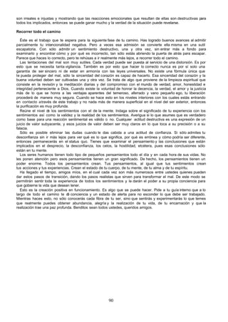 son irreales e injustas y mostrando que las reacciones emocionales que resultan de ellas son destructivas para
todos los implicados, entonces se puede ganar mucho y la verdad de la situación puede revelarse.

Recorrer todo el camino

   Éste es el trabajo que te espera para la siguiente fase de tu camino. Has logrado buenos avances al admitir
parcialmente tu intencionalidad negativa. Pero a veces esa admisión se convierte ella misma en una sutil
escapatoria. Con sólo admitir un sentimiento destructivo, una y otra vez, sin entrar más a fondo para
examinarlo y encontrar cómo y por qué es incorrecto, tan sólo estás abriendo la puerta de atrás para escapar.
Parece que haces lo correcto, pero te rehúsas a ir realmente más lejos, a recorrer todo el camino.
   Las tentaciones del mal son muy sutiles. Cada verdad puede ser puesta al servicio de una distorsión. Es por
esto que se necesita tanta vigilancia. También es por esto que hacer lo correcto nunca es por sí solo una
garantía de ser sincero ni de estar en armonía con las leyes universales. No existe una fórmula única que
te pueda proteger del mal, sólo la sinceridad del corazón es capaz de hacerlo. Esa sinceridad del corazón y la
buena voluntad deben ser cultivadas una y otra vez. Se trata de algo que proviene de la limpieza espiritual que
consiste en la revisión y la meditación diarias y del compromiso con el mundo de verdad, amor, honestidad e
integridad perteneciente a Dios. Cuando existe la voluntad de honrar la decencia, la verdad, el amor y la justicia
más de lo que se honra a las ventajas aparentes del temeroso, aferrado y vano pequeño ego, tu liberación
procederá de manera muy segura. Cuando se hace esto en los niveles interiores con los cuales estás entrando
en contacto a través de este trabajo y no nada más de manera superficial en el nivel del ser exterior, entonces
la purificación es muy profunda.
   Reúne el nivel d los sentimientos con el de la mente. Indaga sobre el significado de tu experiencia con los
                    e
sentimientos así como la validez y la realidad de los sentimientos. Averigua si lo que asumes que es verdadero
como base para una reacción sentimental es válido o no. Cualquier actitud destructiva es una expresión de un
juicio de valor subyacente, y esos juicios de valor deben ser muy claros en lo que toca a su precisión o a su
falacia.
   Sólo es posible eliminar las dudas cuando le das cabida a una actitud de confianza. Si sólo admites tu
desconfianza sin ir más lejos para ver qué es lo que significa, por qué es errónea y cómo podría ser diferente,
entonces permanecerás en el status quo. Tienes que examinar el pensamiento y las conclusiones que están
implicados en el desprecio, la desconfianza, los celos, la hostilidad, etcétera, pues esas conclusiones sólo
están en tu mente.
   Los seres humanos tienen todo tipo de pequeños pensamientos todo el día y en cada hora de sus vidas. No
les ponen atención pero esos pensamientos tienen un gran significado. De hecho, los pensamientos tienen un
poder enorme. Todos los pensamientos crean. Tus pensamientos, al igual que tus sentimientos crean
tus acciones y tus experiencias. Crean el estado de tu cuerpo, de tu mente, de tu alma y de tu espíritu.
   Ha llegado el tiempo, amigos míos, en el cual cada vez son más numerosos entre ustedes quienes pueden
dar estos pasos de transición, dando los pasos realistas que sirven para transformar el mal. De este modo se
permitirán sentir toda la experiencia de todos los sentimientos y le darán el poder a su propia conciencia para
que gobierne la vida que desean tener.
   Esto es la creación positiva en funcionamiento. Es algo que se puede hacer. Pide a tu guía interno que a lo
largo de todo el camino te d conciencia y un estado de alerta para no esconder lo que debe ser trabajado.
                               é
Mientras haces esto, no sólo conocerás cada fibra de tu ser, sino que sentirás y experimentarás lo que temes
que realmente puedes obtener abundancia, alegría y la realización de tu vida, de tu encarnación y que la
realización trae una paz profunda. Benditos sean todos ustedes, queridos amigos.




                                                       90
 