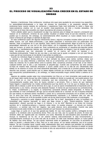 23
E L P R O C E S O DE VISUALIZACIÓN PARA CRECER EN EL ESTADO DE
                              UNIDAD


   Saludos y bendiciones. Esta conferencia constituye otro paso para ayudarte de una manera muy específica.
La personalidad individualizada a lo largo del proceso de crecimiento y de expansión siempre debe
evolucionar hacia nuevos estados de conciencia y experiencia. Cada nivel profundiza la visión y libera una
nueva substancia creativa con la cual se pueden crear experiencias de vida y mundos deseables. De
este modo se le hace más accesible una mayor abundancia del universo al individuo.
   Todos ustedes saben que la visualización es algo muy esencial para el trabajo de creación y recreación que
realizan en la meditación. A menos de que puedas visualizar el estado hacia el cual irás creciendo, no será
posible que lo alcances. Sin embargo, es extremadamente difícil visualizar un nuevo estado hacia el cual
crecer a menos de que tengas un ejemplo de algún tipo.
   En esta conferencia quiero dar algunas indicaciones claras y algunos conceptos iniciales sobre qué es lo que
debes buscar, con qué debes armonizarte y qué debes prepararte a reconocer como tus potenciales aún
latentes. Haré un esquema de lo que significa, tanto interna como externamente, llegar al punto en el que la
personalidad realmente se une con el ser divino interior, con la inagotable riqueza que hay en el núcleo de
cada ser humano: el centro de nuestro ser. Esta conferencia es únicamente un esquema que describe ciertas
condiciones y manifestaciones básicas que pueden ser generalizadas sin riesgos y que se pueden aplicar a
todas las personas que han alcanzado el estado en el cual su ser divino se expresa y se
manifiesta continuamente. Trataré de dar una idea y una visión que te ayude a empezar a ver con ojos frescos
y para que tal vez reconozcas en los demás lo que antes no podías ver.
   Cuando los individuos llegan al estado en el cual escogen deliberada y conscientemente comprometerse con
la voluntad y la realidad divinas, entonces se han sentado las bases para ciertos cambios vitales que
sucederán en sus vidas interiores y exteriores. Éste es un compromiso con la omniconciencia que habita en
todas las criaturas. Se le puede llamar como tú quieras: Dios, conciencia universal, el ser real, el ser interior,
cualquier nombre que le des y que trascienda al pequeño ego. Cuando ese compromiso de todo corazón
se hace de manera total, entonces empiezan a ocurrir ciertas cosas en la vida de uno. Obviamente, este
estado no se alcanza al cruzar una línea claramente delimitada, sino a través de un proceso gradual. Antes de
describir ese proceso, quiero decirte que no debes dejarte confundir por el hecho de que puedes haber hecho
ese compromiso conscientemente y, sin embargo, no haber encontrado ningún cambio interior o exterior en tu
vida.
   Algunos de ustedes pueden estar muy comprometidos con Dios en un nivel consciente, pero puede ser que
no se hayan dado cuenta de que hay otros niveles en ustedes en donde no sucede así. Les puede parecer muy
fácil el creer, en un nivel meramente consciente, que ese compromiso con Dios es lo que desean.
Conscientemente puedes estar lleno de buena voluntad y ser sincero. Pero a menos de que realmente
hayas llegado a experimentar los niveles contradictorios que hay dentro de ti en los que no deseas eso, o en
donde sólo lo deseas a partir de los términos de tu ego, lo cual se opone inmediatamente al importante acto de
abandonarse a uno mismo, entonces sólo desearás fracasar. A menos de que reconozcas tus contradicciones,
tu miedo, tu obstinación y tu orgullo, tu compromiso consciente siempre estará bloqueado. A menos de
que enfrentes el nivel contradictorio del ego que se esconde detrás de tu voluntad, tal vez ni siquiera entiendas
por qué todavía no alcanzas ciertos resultados a pesar de tu compromiso consciente con la verdad, con Dios,
con el amor. Esa toma de conciencia es extremadamente importante y el Pathwork lidia con ella de
manera muy intensiva con el fin de ayudarte a evitar una de las obstrucciones más insidiosas: el auto-engaño.
   Buscamos y sacamos la parte negativa del ser que dice "No lo haré". Aprenderás el valor, la humildad y la
honestidad para exponer esa parte, la parte que llega incluso a decir: "Quiero resistirme. Quiero ser
despreciativo. ¡Quiero que todo se haga a mi manera, y no de otra!" Mientras no se rindan los rincones
secretos de tu substancia psíquica y exponen estas áreas, no puedes empezar —a menudo con muchos
esfuerzos— a cambiar ese nivel tan negativo, esa parte obscura de la personalidad. Cuando esa parte
permanece oculta estás dividido y no puedes entender por qué fracasan tus esfuerzos positivos.
   Luego llega un punto en el que has ganado esa batalla. En ese nivel puedes confiar y entregarte de todo
corazón a la rendición ante la conciencia divina. Pero una vez más, eso no sucede de pronto. Al inicio esa
rendición debe ser lograda cada vez mediante una lucha. Necesitas de auto disciplina para recordarte esto.
Aunque la resistencia se ha ido, el ser exterior todavía está condicionado al viejo funcionamiento y
automáticamente construye en el nivel más alto de la mente. En este nivel necesitas adquirir un nuevo patrón
de hábitos. Eso toma tiempo. Tal vez cuando realmente estés en p        roblemas, en una crisis, te acordarás de
soltar la tensión y abando narte a Dios. Pero en la vida común, en tus tareas cotidianas, eso no te sucede
todavía. Tal vez lo puedas hacer cuando estás relativamente libre, pero siempre que persisten los problemas
aún te enfrentas a tu vieja obstinación, desconfianza y olvidos. Sólo poco a poco alcanzas el estado en donde
se instaura un nuevo patrón de hábitos, en donde el acto de auto-rendición al todo se hace presente, en donde

                                                       91
 