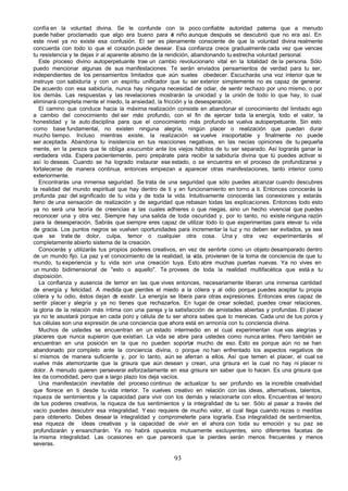 confía en la voluntad divina. Se le confunde con la poco confiable autoridad paterna que a menudo
puede haber proclamado que algo era bueno para e niño aunque después se descubrió que no era así. En
                                                         l
este nivel ya no existe esa confusión. El ser es plenamente consciente de que la voluntad divina realmente
concuerda con todo lo que el corazón puede desear. Esa confianza crece gradualmente cada vez que vences
tu resistencia y te dejas ir al aparente abismo de la rendición, abandonando tu estrecha voluntad personal.
   Este proceso divino autoperpetuante trae un cambio revolucionario vital en la totalidad de la persona. Sólo
puedo mencionar algunas de sus manifestaciones. Te serán enviados pensamientos de verdad para tu ser,
independientes de los pensamientos limitados que aún sueles obedecer. Escucharás una voz interior que te
instruye con sabiduría y con un espíritu unificador que tu ser exterior simplemente no es capaz de generar.
De acuerdo con esa sabiduría, nunca hay ninguna necesidad de odiar, de sentir rechazo por uno mismo, o por
los demás. Las respuestas y las revelaciones mostrarán la unicidad y la unión de todo lo que hay, lo cual
eliminará completa mente el miedo, la ansiedad, la fricción y la desesperación.
   El camino que conduce hacia la máxima realización consiste en abandonar el conocimiento del limitado ego
a cambio del conocimiento del ser más profundo, con el fin de ejercer toda la energía, todo el valor, la
honestidad y la auto disciplina para que el conocimiento más profundo se vuelva autoperpetuante. Sin esto
como base fundamental, no existen ninguna alegría, ningún placer o realización que puedan durar
mucho tiempo. Incluso mientras existe, la realización se vuelve insoportable y finalmente no puede
ser aceptada. Abandona tu insistencia en tus reacciones negativas, en las necias opiniones de tu pequeña
mente, en la pereza que te obliga a sucumbir ante los viejos hábitos de tu ser separado. Así lograrás ganar la
verdadera vida. Espera pacientemente, pero prepárate para recibir la sabiduría divina que tú puedes activar si
así lo deseas. Cuando se ha logrado instaurar ese estado, o se encuentra en el proceso de profundizarse y
fortalecerse de manera continua, entonces empiezan a aparecer otras manifestaciones, tanto interior como
exteriormente.
   Encontrarás una inmensa seguridad. Se trata de una seguridad que sólo puedes alcanzar cuando descubres
la realidad del mundo espiritual que hay dentro de ti y en funcionamiento en torno a ti. Entonces conocerás la
profunda paz del significado de tu vida y de toda la vida. Intuitivamente conocerás las conexiones y estarás
lleno de una sensación de realización y de seguridad que rebasan todas las explicaciones. Entonces todo esto
ya no será una teoría de creencias a las cuales adhieres o que niegas, sino un hecho vivencial que puedes
reconocer una y otra vez. Siempre hay una salida de toda oscuridad y, por lo tanto, no existe ninguna razón
para la desesperación. Sabrás que siempre eres capaz de utilizar todo lo que experimentas para elevar tu vida
de gracia. Los puntos negros se vuelven oportunidades para incrementar la luz y no deben ser evitados, ya sea
que se trate de dolor, culpa, temor o cualquier otra cosa. Una y otra vez experimentarás el
completamente abierto sistema de la creación.
   Conocerás y utilizarás tus propios poderes creativos, en vez de sentirte como un objeto desamparado dentro
de un mundo fijo. La paz y el conocimiento de la realidad, la v   ida, provienen de la toma de conciencia de que tu
mundo, tu experiencia y tu vida son una creación tuya. Esto abre muchas puertas nuevas. Ya no vives en
un mundo bidimensional de "esto o aquello". Te provees de toda la realidad multifacética que está a tu
disposición.
   La confianza y ausencia de temor en las que vives entonces, necesariamente liberan una inmensa cantidad
de energía y felicidad. A medida que pierdes el miedo a la cólera y al odio porque puedes aceptar tu propia
cólera y tu odio, éstos dejan d existir. La energía se libera para otras expresiones. Entonces eres capaz de
                                   e
sentir placer y alegría y ya no tienes que rechazarlos. En lugar de crear soledad, puedes crear relaciones,
la gloria de la relación más íntima con una pareja y la satisfacción de amistades abiertas y profundas. El placer
ya no te asustará porque en cada poro y célula de tu ser ahora sabes que lo mereces. Cada uno de tus poros y
tus células son una expresión de una conciencia que ahora está en armonía con tu conciencia divina.
   Muchos de ustedes se encuentran en un estado intermedio en el cual experimentan nue vas alegrías y
placeres que nunca supieron que existían. La vida se abre para ustedes como nunca antes. Pero también se
encuentran en una posición en la que no pueden soportar mucho de eso. Esto es porque aún no se han
abandonado por completo ante la conciencia divina, o porque no han enfrentado los aspectos negativos de
sí mismos de manera suficiente y, por lo tanto, aún se aferran a ellos. Así que temen el placer, el cual se
vuelve más atemorizante que la grisura que aún desean y crean, una grisura en la cual no hay ni placer ni
dolor. A menudo quieren perseverar esforzadamente en esa grisura sin saber que lo hacen. Es una grisura que
les da comodidad, pero que a largo plazo los deja vacíos.
   Una manifestación inevitable del proceso continuo de actualizar tu ser profundo es la increíble creatividad
que florece en ti desde tu vida interior. Te vuelves creativo en relación con las ideas, alternativas, talentos,
riqueza de sentimientos y la capacidad para vivir con los demás y relacionarte con ellos. Encuentras el tesoro
de tus poderes creativos, la riqueza de tus sentimientos y la integralidad de tu ser. Sólo al pasar a través del
vacío puedes descubrir esa integralidad. Y eso requiere de mucho valor, el cual llega cuando rezas o meditas
para obtenerlo. Debes desear la integralidad y comprometerte para lograrla. Esa integralidad de sentimientos,
esa riqueza de ideas creativas y la capacidad de vivir en el ahora con toda su emoción y su paz se
profundizarán y ensancharán. Ya no habrá opuestos mutuamente excluyentes, sino diferentes facetas de
la misma integralidad. Las ocasiones en que parecerá que la pierdes serán menos frecuentes y menos
severas.

                                                       93
 