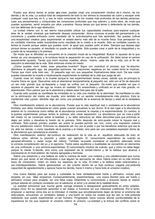Puesto que ahora tienes el poder p crear, puedes crear una comprensión intuitiva de tí mismo, de los
                                          ara
demás y de la vida. La actitud total de relajamiento de todo tu ser elimina la necesidad de cubrir y escapar ante
cualquier cosa que hay en ti, y eso te hace consciente de los niveles más profundos de las demás personas.
Lees sus pensamientos y comprendes las conexiones profundas que hay adentro ,y entre ellos, de modo que
puedes ayudarles, sentir empatía por ellos y amarlos. Nunca tienes por qué temer o defenderte de los demás,
con las defensas de tu ego destructivo.
   La unidad interior con tu ser eterno hace posible utilizar tus capacidades creativas para explorar cualquier
área de la verdad universal que realmente deseas comprender. Ahora conoces el poder del pensamiento y la
conciencia y puedes enfocarlo como resultado de la auto-disciplina que has aprendido. Así puedes cultivar
una receptividad creativa para experimentar el estado eterno más allá de la muerte física. Esa percepción no
es confiable mientras estés buscándola como resultado de tu miedo a la muerte. Sólo es confiable cuando no
temes la muerte porque sabes que puedes morir, al igual que puedes sufrir el dolor. Siempre que deseas algo
porque temes su opuesto, el resultado no puede ser confiable. Sólo puedes crear a partir de la integralidad y no
a partir de la necesidad y la pobreza.
   De modo que la dificultad se encuentra en la creación inicial de la integralidad. Buscar lo opuesto de lo que
temes es una escapatoria y te conduce hacia la separación en vez de la unificación. Se debe tomar el camino
exactamente opuesto. Tienes que morir muchas muertes, ahora mismo, cada día de tu vida, con el fin de
descubrir la eternidad de la vida. Sólo entonces vivirás sin miedo.
   ¿Cómo puedes morir todas esas pequeñas muertes? Sigue con exactitud el proceso que he descrito:
abandona el pequeño ego, las pequeñas opiniones, las reacciones negativas en las cuales tanto te implicas.
Tienes que morir ante todo eso. El pequeño ego con sus pequeñas implicaciones debe morir. De ese modo
puedes trascender la muerte e intuitivamente experimentar la realidad de la vida que surge de ahí.
   Cuando vivas sin miedo a la muerte porque la has experimentado tantas veces, sabrás que en principio la
muerte física es igual. Descubres esto al abandonar temporalmente al pequeño ser, sólo con el fin de descubrir
un ser más grande que se despierta y luego se unifica con el pequeño. De modo que puedes ver que ni
siquiera el pequeño ser del ego se muere en realidad. Es ensanchado y unificado en el ser más grande, no
abandonado. Pero parece que se le abandona y debes estar listo para dar el salto.
   Cuando esto sucede se manifiesta de inmediato en tu vida una medida de la eternidad. Se manifiesta no sólo
en la eliminación del miedo ala muerte, sino también en un sentido inmediatamente más práctico. Esto te
mantendrá vital y joven, dándote algo así como una probadita de la ausencia de tiempo y edad de la verdadera
vida.
   Otra manifestación exterior es la abundancia. Puesto que la vida espiritual real o verdadera es la abundancia
ilimitada, eso debe manifestarse en cierto grado cuando actualizas tu ser divino. Si le das lugar a la abundancia
exterior en tu conciencia como reflejo de la abundancia universal, la crearás y la experimentarás. En cambio, si
la quieres experimentar porque temes la pobreza, sólo creas separación. La abundancia que se crea a partir
del miedo no se construye sobre la realidad, y su débil estructura se debe derrumbar para que entonces te
dejes ser pobre y disuelvas la ilusión de la pobreza. Sólo después de esto puede crecer la riqueza real y
unificada. Sólo cuando primero puedes ser pobre te puedes permitir ser rico, como una expresión externa
de una satisfacción interior. Entonces no desearás ser rico por el poder o por los beneficios externos que eso te
da ante los demás, o como resultado de la avaricia y el miedo, sino para ser una verdadera expresión divina de
la abundancia que caracteriza al universo.
   Otra manifestación exterior del continuo de realización de la vida es el equilibrio adecuado de todo, el
balance entre afirmar tu posición y ceder, por ejemplo. El conocimiento espontáneo de cuándo es
apropiad afirmarse o ceder surge del interior. También se puede considerar el equilibrio adecuado entre
la correcta consideración del yo y el egoísmo. Todos estos equilibrios y dualidades se convertirán en elementos
de una unificación y una armonía espontáneas. El conocimiento intuitivo de cuándo, qué y cómo no debe llegar
porque la mente lo decide, sino como una expresión de la verdad interior y de la belleza que alcanza a
expresarse en el nivel exterior, de manera apropiada y hermosa.
   Habrá una presencia y una belleza en toda tu manera de estar, una cortesía y una caballerosidad que nunca
tienen por qué temer el ser ridiculizados o que alguien se aproveche de ellos. Habrá orden sin la más mínima
traza de compulsión, orden en todos los aspectos de tu vida. El orden y la belleza están relacionados y
son interdependientes. Habrá generosidad, un dar y recibir dentro de un flujo continuo. Llegará una profunda
capacidad de agradecimiento y aprecia hacia los demás, hacia ti mismo y hacia todo el universo creativo.

  Una nueva libertad para ser suave y vulnerable te hará verdaderamente fuerte y afirmativo, incluso para
enojarte, sin una falsa vergüenza. Consecuentemente, experimentaras una nueva libertad para ser fuerte y
afirmativo incluso para enojarte, sin una falsa culpa. Obtendrás tu conocimiento y actuarás desde el interior
porque estarás en contacto constante con la sabiduría, el amor y la verdad de tu realidad divina.
  La soledad emocional que mucha gente escoge empieza a desaparecer gradualmente en entre ustedes,
amigos míos. En su desarrollo aprenden a ser reales, a funcionar sin sus máscaras y disfraces. Por lo tanto,
empiezan a sentirse cómo dos en la intimidad. A medida que simultáneamente dejan de temer el síndrome del
dolor-placer, encuentran un verdadero éxtasis y una fusión en todos los niveles que les dan la más profunda
realización que puede experimentar un ser humano. Progresarán hacia nuevas alturas y profundidades de la
experiencia en los que exploran el universo interno al unísono. La soledad y la tortura del conflicto sobre la
                                                       94
 