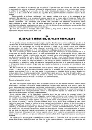 necesidad y el miedo de la cercanía ya no existirán. Esas relaciones se fusionan en todos los niveles.
La abundancia del universo se expresa en todas las áreas de la vida. Lo sentirán en el compartir, en el respeto,
la calidez, la tranquilidad y la comodidad con los cuales establecerán relaciones íntimas en fusión con otra
persona, o al dar y recibir d otra persona. La seguridad de sus sentimientos les hará sentirse seguros de ser
                              e
amados.
                                               e
      Experimentarán la profunda satisfacción dar, ayudar, realizar una tarea, y de entregarse a esa
realización. Se regocijarán en el consecuente proceso creativo que se lleva a cabo dentro de esto Todos éstos
son indicadores para ustedes amigos míos. Estos indicadores no deben ser utilizados para impacientarse y
volverse intolerantes. Son indicadores que pueden usar para crear una deliberada visualización interna
sobre cualquiera y sobre cada una de estas expresiones de la vida. Entonces tal vez estarán más
profundamente motivados para buscar más lejos con el fin de descubrir lo que se interpone en su camino. Esta
conferencia les dará muchas herramientas para su trabajo.
  El amor del universo se extiende sobre todos ustedes y llega hasta el fondo de sus corazones, mis
queridísimos amigos. Benditos sean, sean Dios.


                                 24
              EL ESPACIO INTERIOR, EL VACÍO FOCALIZADO

   A mis queridos amigos, benditos sean en cuerpo y espíritu. Bendito sea su camino, cada paso que den en él.
Tal vez duden de estas bendiciones cuando el avance se les hace difícil. Pero cuando así sucede no es porque
se les retiran las bendiciones. Es porque se enfrentan a partes de su paisaje interior que necesitan
ser atravesadas con éxito. Para poder atravesar un terreno interior difícil es necesario comprender qué
significado tiene para ustedes con el fin de poder disolver las piedras que se encuentran en el camino.
   En otras ocasiones ya hemos hablado de ese paisaje interior. He mencionado el espacio interior que es el
mundo real. El término "espacio interior" se usa frecuentemente, en el mundo de hoy en día, como algo
opuesto al espacio exterior. La mayoría de los seres humanos piensa que el espacio interior es ú        nicamente
una descripción simbólica del estado de ánimo de una persona. Eso no es cierto. El espacio interior es una
vasta realidad, un mundo real. Es un hecho del universo real, mientras que el espacio exterior no es más que
una imagen en el espejo, un r    eflejo del primero. Es por esto que la realidad exterior nunca puede ser atrapada
o aprehendida. La vida nunca puede ser realmente comprendida y absorbida en la experiencia mientras se la
ve únicamente desde el exterior. Es por esto que resulta tan frustrante y, a menudo, tan atemorizante para
tanta gente.
   Me doy cuenta de que es difícil comprender cómo el espacio interior puede ser un mundo en sí mismo, el
mundo. La razón de esta dificultad nuevamente reside en la limitación del continuo espacio/tiempo de tu
realidad tridimensional. Todo lo que ves, tocas y experimentas es percibido desde un cierto ángulo muy
limitado. La mente se focaliza, se acostumbra y se condiciona para operar en una cierta dirección y, desde ese
ángulo, consecuentemente es incapaz de percibir la vida de otra manera. Pero esa manera de percibir
la realidad no es en absoluto la única, o la correcta, o la manera completa.

Encontrar la realidad interior

   En todas las disciplinas espirituales la meta es percibir la vida de esa otra manera, la manera va más allá del
reflejo exterior, la manera que focaliza nuevas dimensiones que se pueden encontrar en el espacio interior. En
ciertas disciplinas esa meta puede ser mencionada explícitamente, o tal vez nunca sea mencionada como tal.
Pero cuando se alcanza cierto punto en el desarrollo y la purificación, se despierta la nueva visión, a veces de
manera repentina, otras veces gradualmente. Incluso la visión repentina es sólo una ilusión, pues de hecho es
resultado de muchos pasos difíciles y batallas interiores.
   Como ustedes saben, se ha descubierto que cada átomo es una réplica del universo exterior. Ese
reconocimiento es muy significativo. Tal vez puedas imaginar que del mismo modo en que el tiempo es sólo
una variable, dependiente de la dimensión desde la cual se le experimenta, lo mismo sucede con el espacio.
Así como no existe ningún tiempo objetivo o fijo, no existe ningún espacio objetivo ni fijo. Tu ser real puede
vivir, respirar y moverse, y recorrer grandes distancias dentro de un átomo s las consideras a partir de tus
                                                                                  i
mediciones exteriores. Cuando el espíritu se retrae hacia el mundo interior, la relación de las dimensiones se
modifica, al igual que cambia la relación con el tiempo. Ésta es la razón por la cual parece que se pierde el
contacto y la conciencia de la gente que llamamos "muerta". Viven en la realidad interior que, para ti, aún es
una abstracción. Sin embargo, la verdadera abstracción es el espacio exterior. En la muerte física, el espíritu,
eso que está vivo, se retrae hacia el mundo interior, no hacia el paraíso, como a menudo suele erróneamente
creerse. No se sale del cuerpo no flota hacia el espacio exterior. Si en ocasiones una percepción extrasensorial
parece revelar una visión de ese tipo, eso sólo ocurre como resultado de la imagen de espejo de lo que sucede
al interior.
   Del mismo modo, la mayoría de los seres humanos han buscado a Dios arriba en el cielo durante muchísimo
tiempo. Cuando vino Jesús, Él enseñó que Dios vive en los espacios interiores y que se le debe encontrar ahí.
                                                       95
 