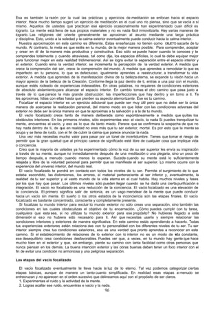 Ésa es también la razón por la cual las prácticas y ejercicios de meditación se enfocan hacia el espacio
interior. Hace mucho tiempo sugerí un ejercicio de meditación en el cual uno no piensa, sino que se vacía a sí
mismo. Aquellos de ustedes que practican ese ejercicio ocasionalmente han experimentado cuan difícil es
lograrlo. La mente está llena de sus propios materiales y no es nada fácil inmovilizarla. Hay varías maneras de
lograrlo. Las religiones del oriente generalmente se aproximan al asunto mediante una larga práctica
y disciplina. Esto, unido a la soledad y la calma exterior eventualmente puede conducir hacia la calma interior.
   Nuestra aproximación en este camino es diferente. Estas enseñanzas no tienen como OBJETO sacarte de tu
mundo. Al contrario, la meta es que estés en tu mundo, de la mejor manera posible. Para comprender, aceptar
y crear en él de la manera más productiva y constructiva. Eso sólo se puede hacer cuando te conoces y te
comprendes totalmente y cuando atraviesas, tal como dije, los espacios difíciles, lo cual te debe equipar mejor
para funcionar mejor en esta realidad tridimensional. Así se logra evitar la separación entre el espacio interior y
el exterior. Cuando reina la verdad interior, se incrementa la percepción de la verdad exterior. A medida que
crece la comprensión del ser, crece la comprensión del mundo. A medida que aprendes a remodelar lo que es
imperfecto en tu persona, lo que es defectuoso, igualmente aprendes a reestructurar, a transformar tu vida
exterior. A medida que aprendes de la manifestación divina de tu belleza eterna, se expande tu visión hacia un
mayor aprecio de la belleza de la Creación. Conforme llega la paz dentro de ti, entras a una paz con el mundo,
aunque estés rodeado de experiencias indeseables. En otras palabras, no requieres de condiciones exteriores
de absoluto aislamiento para alcanzar el espacio interior. En cambio tomas el otro camino que pasa justo a
través de lo que parece la más grande obstrucción: las imperfecciones que hay dentro y en torno a ti. Te
les aproximas, lidias con ellas hasta que pierden su aspecto atemorizante. Ése es tu camino.
   Focalizar el espacio interior es un ejercicio adicional que puede ser muy útil pero que no debe ser la única
manera de acercarse la realización personal, del mismo modo en que lidiar con las condiciones adversas del
exterior no debe ser la única manera en que te aproximas a tu salvación y a la de tu mundo.
   El vacío focalizado crece tanto de manera deliberada como espontáneamente a medida que quitas los
obstáculos interiores. En los primeros niveles, sólo experimentas eso: el vacío, la nada Si puedes tranquilizar tu
mente, encuentras el vacío, y eso es lo que da tanto miedo. Parece que se confirmara la sospecha de que no
hay nada dentro de ti, de que en realidad no eres más que tu ser exterior, mortal. Es por esto que la mente se
ocupa y se llena de ruido, con el fin de cubrir la calma que parece anunciar la nada.
   Una vez más necesitas mucho valor para pasar por un túnel de incertidumbre. Tienes que tomar el riesgo de
permitir que la gran quietud que al principio carece de significado esté libre de cualquier cosa que implique vida
o conciencia.
   Creo que la mayoría de ustedes ya ha experimentado cómo la voz de su ser superior les envía su inspiración
a través de su mente, aunque no inmediatamente después de una meditación o una plegaria, sino un poco de
tiempo después, a menudo cuando menos lo esperan. Sucede cuando su mente está lo suficientemente
relajada y libre de la voluntad personal para permitir que se manifieste el ser superior. Lo mismo ocurre con la
experiencia del universo interior, del mundo real.
   El vacío focalizado te pondrá en contacto con todos los niveles de tu ser. Permite el surgimiento de lo que
estaba escondido, las distorsiones, los errores, el material perteneciente al ser inferior y, eventualmente, la
realidad de tu ser superior y el vasto mundo de la vida eterna en el cual habita. Hay muchos niveles y fases
por los que hay que pasar. Los últimos niveles sólo pueden llegar cuando se ha dado una cierta purificación e
integración. El vacío no focalizado es una reducción de la conciencia. El vacío focalizado es una elevación de
la conciencia. El primero significa salir de sintonía, es un vago merodear de la mente que puede conducir
hacia un vacío sin mente. El sueño o los otros estados de la inconciencia son las etapas finales. El vacío
focalizado es bastante concentrado, consciente y completamente presente.
   Si focalizas tu mundo interior para excluir tú mundo exterior no sólo creas una separación, sino también las
condiciones en las cuales obstaculizas el objetivo de tu encarnación. ¿Cómo puedes cumplir con tu tarea,
cualquiera que esta sea, si no utilizas tu mundo exterior para ese propósito? No hubieras llegado a esta
dimensión si eso no hubiera sido necesario para ti. Así que necesitas usarla y siempre relacionar las
condiciones interiores y exteriores de manera significativa. En este camino estás aprendiendo a hacerlo. Todas
tus experiencias exteriores están relaciona das con tu personalidad con los diferentes niveles de tu ser. Tu ser
interior siempre crea tus condiciones exteriores, esa es una verdad que pronto aprendes a reconocer en este
camino. Si el establecimiento de relaciones de lo exterior con lo interior no es un modo de v constante,
                                                                                                    ida
ese desequilibrio crea condiciones desfavorables. Puedes ver que, a veces, en tu mundo hay gente que hace
mucho bien en el exterior y que, sin embargo, pierde su camino con tanta facilidad como otras personas que
nunca piensan en los demás. La buena intención exterior y las obras buenas deben tener un foco interior con el
fin de evitar una condición no armoniosa y una peligrosa separación.

Las etapas del vacío focalizado

  El vacío focalizado eventualmente te lleva hacia la luz de lo eterno. Tal vez podemos categorizar ciertas
etapas básicas, aunque de manera un tanto cuanto simplificada. En realidad esas etapas a menudo se
entrecruzan y no aparecen en el orden sucesivo que delineamos aquí con el propósito de ser claros.
  1. Experimentas el ruido y la actividad de la mente.
  2. Logras acallar ese ruido, encuentras e vacío y la nada.
                                                        96
 