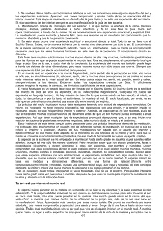 3. Se vuelven claros ciertos reconocimientos relativos al ser, las conexiones entre algunos aspectos del ser y
las experiencias exteriores. Aparecen una nueva comprensión y niveles hasta ahora no reconocidos del ser
inferior material. Esta etapa es realmente un destello de la guía divina y no sólo una experiencia del ser inferior.
El reconocimiento del ser inferior siempre es una manifestación de la guía del ser superior.
   4. Manifestación directa de mensajes del ser superior, o lo que llamas la apertura de tu canal. Recibes
consejos, ánimos, palabras destinadas a darte incentivos y fe. En esta fase la guía divina aún
opera, básicamente, a través de tu mente. No es necesariamente una experiencia emocional y espiritual total.
La manifestación puede excitarte y hacerte feliz, pero esa reacción es un resultado del conocimiento que tu
mente ha absorbido y que le ha parecido convincente.
   5. En esta etapa ocurre una experiencia espiritual y emocional directa y total. Todo tu ser se llena con el
Espíritu Santo. Sabes, no de manera indirecta con tu mente, sino directamente con todo tu ser. El conocimiento
de la mente siempre es un conocimiento indirecto. Tiene un intermediario, pues la mente es un instrumento
necesario para que los seres humanos funcionen en este nivel de la conciencia. El conocimiento directo es
diferente.
   Esta fase tiene muchas subdivisiones muchas etapas dentro de ella. Hay muchas, no ilimitadas posibilidades
para las formas en que se puede experimentar el mundo real. Una es, simplemente, el conocimiento total que
llega a cada fibra de tu ser, a cada nivel de tu conciencia. La experiencia del mundo real también puede llegar
a través de visiones de otras dimensiones, pero esas visiones nunca son sólo cosas que uno ve. Siempre son
una experiencia total que afecta a la totalidad de la persona.
   En el mundo real, en oposición a tu mundo fragmentado, cada sentido de la percepción es total. Ver nunca
es sólo ver, es simultáneamente oír, saborear, sentir, oler y muchas otras percepciones de las cuales no sabes
nada mientras estás en tu nivel actual del ser. En esta quinta etapa ver, sentir, oír, percibir, sentir y saber,
siempre incluyen a las demás. Encierran todas las capacidades creadas por Dios. Y difícilmente
puedes imaginar la riqueza, la variedad, las ilimitadas posibilidades de esas capacidades.
   El vacío focalizado es un estado ideal para ser llenado por el Espíritu Santo. El Espíritu Santo es la totalidad
del mundo de Dios en todo su esplendor, en su indescriptible magnificencia. Su riqueza no puede ser
expresada en lenguaje humano. No hay manera de describir lo que existe cuando se han vencido el miedo, la
duda, la desconfianza y por lo tanto el sufrimiento, la m      uerte y el mal. El vacío focalizado, por ende, no es
más que un umbral hacia una plenitud que existe sólo en el mundo del espíritu.
   La práctica del vacío focalizado nunca debe realizarse teniendo una actitud de expectativas inmediatas. De
hecho, es necesario no tener ninguna expectativa; las expectativas son una tensión, y la tensión impide el
necesario estado de total relajamiento interior y exterior. Además, las expectativas no son realistas, pues tal
vez se necesiten muchas reencarnaciones de desarrollo antes de que un ser humano pueda acercarse a estas
experiencias. Así que tener cualquier tipo de expectativas provocará decepciones que, a su vez, inician una
reacción en cadena de posteriores emociones negativas, tales como la duda, el miedo y el desánimo.
   Estoy hablando de este tema porque quiero prepararte para una práctica importante dentro de la meditación.
He explicado esto anteriormente en relación con las diferentes formas de meditación, en especial en lo que se
refiere a imprimir y expresar. Muchas de tus meditaciones han lidiado con el asunto de imprimir y
deben continuar de ese modo. Este aspecto de la impresión es una limpieza de la mente y sirve para que la
mente se convierta en una herramienta constructiva. De ese modo la herramienta se vuelve un agente creativo.
   El aspecto de la expresión se ha empezado a manifestar hasta cierto grado en aquellos cuyos canales están
abiertos, aunque tal vez sólo de manera ocasional. Pero necesitan saber que hay etapas posteriores, fases y
posibilidades posteriores y deben acercarse a ellas con paciencia, con asombro y humildad. Deben
comprender que esas experiencias abrirán el vasto espacio interior en el cual existen muchos mundos, muchos
universos, muchas esferas e ilimitadas planicies, montañas, océanos de indescriptible belleza. Deben saber
que esos espacios interiores no son abstracciones o expresiones simbólicas; son algo mucho más real y
accesible que su mundo exterior cosificado, del cual piensan que es la única realidad. El espacio interior se
basa     en     medidas     y   dimensiones      diferentes,   en    una    forma    de    relación diferente  entre
tiempo/espacio/movimiento y medidas. Incluso una consideración suya, aún vaga y nebulosa, de este concepto
cambiará su visión y creará una nueva manera de acercarse a su trabajo posterior en su camino.
   No es necesario pasar horas practicando el vacío focalizado. Ése no es el objetivo. Pero puedes intentarlo
hasta cierto grado cada vez que rezas o meditas, después de que usas tu mente para imprimir la substancia de
tu alma y alinearla con la intención divina.

Tu ser real que vive en el mundo real

  El espíritu puede penetrar en la materia en la medida en la cual la ley espiritual y la salud espiritual se han
establecido. Y la responsabilidad individual de uno mismo es definitivamente la clave para esto. Cuando el ser
se hace más fuerte, más vida puede penetrar en la materia, más espíritu puede nacer en la carne. Así que
verás cómo a medida que creces dentro de la obtención de tu propio ser, más de tu ser real nace en
tu manifestación física. Aparecerán más talentos que antes nunca tuviste. De pronto se manifiesta una nueva
sabiduría, una nueva comprensión y capacidad para sentir y amar. Surge de ti una fuerza hasta ahora nunca
sentida. Todas esas manifestaciones son tu ser real que vive en el espacio interior, en el mundo real. A medida
que le creas un lugar a estos aspectos, te empujarán hacia adentro de la vida de la materia y cumplirás con tu
                                                        97
 