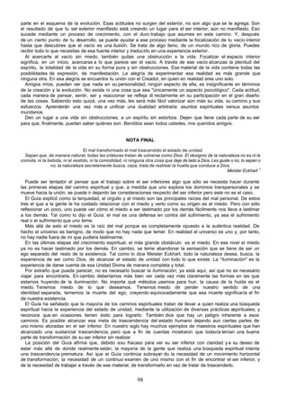 parte en el esquema de la evolución. Esas actitudes no surgen del exterior, no son algo que se te agrega. Son
el resultado de que tu ser exterior manifiesto está creando un lugar para el ser interior, aún no manifiesto. Eso
sucede mediante un proceso de crecimiento, con el duro trabajo que asumes en este camino. Y, después
de un cierto punto de tu d   esarrollo, se puede ayudar a ese proceso mediante la focalización de tu vacío interior
hasta que descubres que el vacío es una ilusión. Se trata de algo lleno, de un mundo rico de gloria. Puedes
recibir todo lo que necesitas de esa fuente interior y traducirlo en una experiencia exterior.
  Al acercarte al vacío sin miedo, también quitas una obstrucción a la vida. Focalizar el espacio interior
significa, en un inicio, acercarse a lo que parece ser el vacío. A través de ese vacío alcanzas la plenitud del
espíritu, la totalidad de la vida en su forma pura y sin obstrucciones. Ese material de la vida contiene todas las
posibilidades de expresión, de manifestación. La alegría de experimentar esa realidad es más grande que
ninguna otra. En esa alegría se encuentra tu unión con el Creador, en quien en realidad eres uno solo.
  Amigos míos, pueden ver que nada en su personalidad, ningún aspecto de ella, es insignificante en términos
de la creación y la evolución. No existe ni una cosa que sea "únicamente un aspecto psicológico". Cada actitud,
cada manera de pensar, sentir, ser y reaccionar se refleja di rectamente en su participación en el gran diseño
de las cosas. Sabiendo esto quizá, una vez más, les será más fácil valorizar aún más su vida, su camino y sus
esfuerzos. Aprenderán una vez más a unificar una dualidad arbitraria: asuntos espirituales versus asuntos
mundanos.
  Den un lugar a una vida sin obstrucciones, a un espíritu sin estorbos. Dejen que llene cada parte de su ser
para que, finalmente, puedan saber quiénes son. Benditos sean todos ustedes, mis queridos amigos.


                                                       NOTA FINAL

                                 El mal transformado el mal trascendido el estado de unidad
  Sepan que, de manera natural, todas las criaturas tratan de volverse como Dios. El designio de la naturaleza no es ni la
comida, ni la bebida, ni el vestido, ni la comodidad, ni ninguna otra cosa que deje de lado a Dios. Les guste o no, lo sepan o
               no, la naturaleza secretamente busca, caza, trata de rastrear la huella que conduce a Dios.
                                                                                                            Meister Eckhart 1

   Puede ser tentador el pensar que el trabajo sobre el ser inferiores algo que sólo se necesita hacer durante
las primeras etapas del camino espiritual y que, a medida que uno explora los dominios transpersonales y se
mueve hacia la unión, se puede ir dejando las consideraciones respecto del ser inferior pero este no es el caso.
   El Guía explicó como la terquedad, el orgullo y el miedo son las principales raíces del mal personal. De estos
tres el que a la gente le ha costado relacionar con el miedo y verlo como su origen es el miedo. Pero con sólo
reflexionar un poco, uno puede ver cómo el miedo a ser lastimado por los demás fácilmente nos lleva a lastimar
a los demás. Tal como lo dijo el Guía: el mal es una defensa en contra del sufrimiento, ya sea el sufrimiento
real o el sufrimiento que uno teme.
   Más allá de esto el miedo es la raíz del mal porque es completamente opuesto a la auténtica realidad. De
hecho el universo es benigno, de modo que no hay nada que temer. En realidad el universo es uno y, por tanto,
no hay nadie fuera de mi que pudiera lastimarme.
   En las últimas etapas del crecimiento espiritual, el más grande obstáculo es el miedo. En ese nivel el miedo
ya no es hacer lastimado por los demás. En cambio, se teme abandonar la sensación que se tiene de ser un
ego separado del resto de la existencia. Tal como lo dice Meister Eckhart, todo la naturaleza desea, busca, la
experiencia de ser como Dios, de alcanzar el estado de unidad con todo lo que existe. La "iluminación" es la
experiencia de darse cuenta de esa Unidad Divina de manera completa y total.
   Por extraño que pueda parecer, no es necesario buscar la iluminación; ya está aquí, así que no es necesario
viajar para encontrarla. En cambio deberíamos más bien ver cada vez más claramente las formas en las que
estamos huyendo de la iluminación. No importa qué métodos usemos para huir, la causa de la huida es el
miedo. Tenemos miedo de lo que deseamos. Tenemos miedo de perder nuestro sentido de una
identidad separada, tememos la muerte del ego, creyendo equivocadamente que esa muerte significaría el fin
de nuestra existencia.
   El Guía ha señalado que la mayoría de los caminos espirituales tratan de llevar a quien realiza una búsqueda
espiritual hacia la experiencia del estado de unidad, mediante la utilización de diversas prácticas espirituales; y
reconoce que en ocasiones tienen éxito para lograrlo. También dice que hay un peligro inherente a esos
caminos: Es posible alcanzar esa meta de trascendencia del estado humano dejando aun ciertas partes de
uno mismo atoradas en el ser inferior. En nuestro siglo hay muchos ejemplos de maestros espirituales que han
alcanzado una sustancial trascendencia, pero que a fin de cuentas mostraron que todavía tenían una buena
parte de transformación de su ser inferior sin realizar.
   La posición del Guía afirma que, debido a su fracaso para ver su ser inferior con claridad y a su deseo de
estar más allá de donde realmente están, la mayoría de la gente que realiza una búsqueda espiritual intenta
una trascendencia prematura. Así que el Guía continúa subrayan do la necesidad de un movimiento horizontal
de transformación, la necesidad de un continuo examen de uno mismo con el fin de encontrar el ser inferior, y
de la necesidad de trabajar a través de ese material, de transformarlo en vez de tratar de trascenderlo.


                                                             98
 