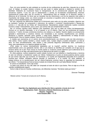 Pero, tal como también ha sido señalado en muchas de las conferencias de este libro, después de un cierto
nivel, el trabajo no puede hacerse a menos de que quien lo realiza aprenda a deslizar su sentido de la
identidad. Deslizarlo de lo personal hacia lo transpersonal, de la conciencia del pequeño ego hacia la
conciencia superior. Y una vez que el deslizamiento o cambio se ha realizado completamente, entonces
ciertamente se puede decir que ha ocurrido la trascendencia. Esto es trabajar en la dirección vertical, a
diferencia de la horizontal. Es obvio que se necesitan las dos direcciones y uno de los aspectos más sutiles e
importantes del trabajo sobre uno mismo consiste en encontrar el equilibrio entre la dirección horizontal y la
vertical, entre la transformación y la trascendencia.
   Así que, utilizando las definiciones dadas por el diccionario para cada uno de estos conceptos, digamos que
es necesario "cambiar de composición o estructura, de carácter o condición" (transformación) y "alzarse por
encima o ir más allá de los límites de" (trascendencia). Necesitamos aceptar totalmente nuestra condición
humana y luego ir descubriendo, poco a poco, que somos más que simplemente humanos.
   Ser un humano significa tener defectos y ser imperfecto, pero eso no debe ser motivo de desesperación.
Vivimos en un dominio intermedio, ni en el paraíso ni en el infierno. Ésas son las condiciones de nuestra
existencia. Y dentro de esas condiciones tenemos una nobleza y un objetivo. Nuestro objetivo es precisamente
aprender a examinarnos a nosotros mismos con honestidad, a ver nuestras imperfecciones con claridad,
decidirnos a cambiar, aprender cómo cambiar, y luego iniciar, diligente y valerosamente, el trabajo de auto-
transformación. Ésa es nuestra nobleza. Para eso es la condición humana.
   A medida que avanzamos en el camino de la auto-transformación nos volvemos cada vez más amorosos y
más sabios. Crece nuestra claridad y crecen nuestro valor, nuestra alegría y nuestra compasión. La vida se
abre, se hace simultáneamente, más amplia y más profunda. Seguimos enfrentando dolor, sufrimiento y
retos, pero aprendemos a no dejarnos aplastar por ellos.
   ¿Pero acaso no somos eventualmente aplastados por la muerte?, podrían decirme. La muerte es
experimentada como una aplastante derrota sólo si uno todavía se identifica por completo con el ego que se
encierra dentro de la piel. Pues incluso la muerte pierde su virulencia cuando sabemos que la alternancia de la
muerte y la vida no es algo más atemorizante que la alternancia del sueño y la vigilia.
   En otras palabras, cuando aceptamos nuestro estado humano con sus defectos e imperfecciones y tenemos
el valor de enfrentar y transformar nuestro ser inferior, fortalecemos el punto en donde podemos darnos cuenta
de que somos algo más que humanos. El nacimiento y la muerte son ingredientes esenciales de la condición
humana, pero nuestra verdadera esencia precede al nacimiento y a la muerte. En otras palabras, el
trabajo continuo en la transformación del ser inferior finalmente conduce hacia la capacidad de trascender al
ser inferior. Y la trascendencia final es hacia el estado de Unidad Divina del cual habla Meister Eckhart.
   El camino es desafiante. Como dijo Cristo:
   La perla cuyo precio es muy alto debe ser comprada al costo de todo lo que tienes. Pero el viaje es a fin de
cuentas completamente seguro.
   Como lo dijo el Guía en muchas conferencias y de diferentes maneras: "No tienes nada que temer."

                                                                                            Donovan Thesenga

  1Meister eckhart. Tomado de la traducción de R. Blakney


                                                            FIN

                                                      *      *    *

               Este libro fue digitalizado para distribución libre y gratuita a través de la red
                      Digitalización: Ruth - Revisión y Edición Electrónica de Hernán.
                                             Rosario - Argentina
                                          14 de Octubre 2003 – 17:15




                                                          99
 