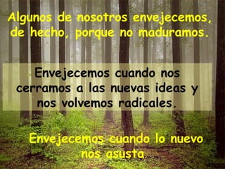 Algunos de nosotros envejecemos, de hecho, porque no maduramos. Envejecemos cuando nos cerramos a las nuevas ideas y nos volvemos radicales. Envejecemos cuando lo nuevo nos asusta .  