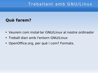 Treballant amb GNU/Linux Què farem? Veurem com instal·lar GNU/Linux al nostre ordinador Treball diari amb l'entorn GNU/Linux OpenOffice.org, per què i com? Formats. 