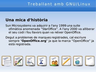 Treballant amb GNU/Linux Una mica d'història Sun Microsystems va adquirir a l'any 1999 una suite ofimàtica anomenada “StarOffice”. A l'any 2000 va alliberar el seu codi i fou llavors quan va néixer OpenOffice. Degut a problemes de marques registrades, cal escriure sempre “ OpenOffice.org ” ja que la marca “OpenOffice” ja està registrada. 