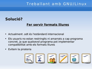 Treballant amb GNU/Linux Solució? Fer servir formats lliures Actualment .odt és l'estàndard internacional Els usuaris no estan restringits ni amarrats a cap programa concret, ja que qualsevol programa pot implementar compatibilitat amb els formats lliures Evitem la pirateria 
