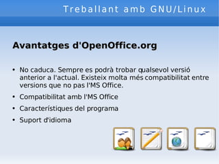Treballant amb GNU/Linux Avantatges d'OpenOffice.org No caduca. Sempre es podrà trobar qualsevol versió anterior a l'actual. Existeix molta més compatibilitat entre versions que no pas l'MS Office. Compatibilitat amb l'MS Office Característiques del programa Suport d'idioma 