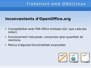 Treballant amb GNU/Linux Inconvenients d'OpenOffice.org Compatibilitat amb l'MS Office limitada (tot i que cada dia millor) Funcionament més pesat, consumeix gran quantitat de memòria Manca d'algunes funcionalitats avançades 