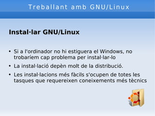 Treballant amb GNU/Linux Instal·lar GNU/Linux Si a l'ordinador no hi estiguera el Windows, no trobaríem cap problema per instal·lar-lo La instal·lació depèn molt de la distribució. Les instal·lacions més fàcils s'ocupen de totes les tasques que requereixen coneixements més tècnics 