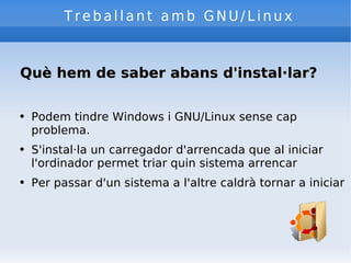 Treballant amb GNU/Linux Què hem de saber abans d'instal·lar? Podem tindre Windows i GNU/Linux sense cap problema. S'instal·la un carregador d'arrencada que al iniciar l'ordinador permet triar quin sistema arrencar Per passar d'un sistema a l'altre caldrà tornar a iniciar 