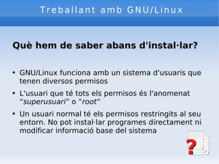 Treballant amb GNU/Linux Què hem de saber abans d'instal·lar? GNU/Linux funciona amb un sistema d'usuaris que tenen diversos permisos L'usuari que té tots els permisos és l'anomenat “ superusuari ” o “ root ” Un usuari normal té els permisos restringits al seu entorn. No pot instal·lar programes directament ni modificar informació base del sistema 