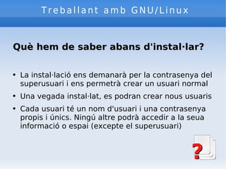 Treballant amb GNU/Linux Què hem de saber abans d'instal·lar? La instal·lació ens demanarà per la contrasenya del superusuari i ens permetrà crear un usuari normal Una vegada instal·lat, es podran crear nous usuaris Cada usuari té un nom d'usuari i una contrasenya propis i únics. Ningú altre podrà accedir a la seua informació o espai (excepte el superusuari) 