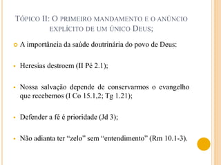  A importância da saúde doutrinária do povo de Deus:
 Heresias destroem (II Pé 2.1);
 Nossa salvação depende de conservarmos o evangelho
que recebemos (I Co 15.1,2; Tg 1.21);
 Defender a fé é prioridade (Jd 3);
 Não adianta ter “zelo” sem “entendimento” (Rm 10.1-3).
TÓPICO II: O PRIMEIRO MANDAMENTO E O ANÚNCIO
EXPLÍCITO DE UM ÚNICO DEUS;
 