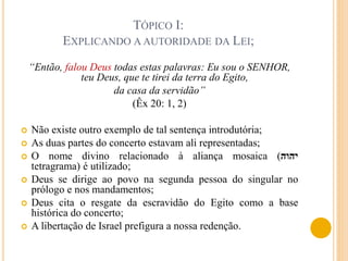 TÓPICO I:
EXPLICANDO A AUTORIDADE DA LEI;
“Então, falou Deus todas estas palavras: Eu sou o SENHOR,
teu Deus, que te tirei da terra do Egito,
da casa da servidão”
(Êx 20: 1, 2)
 Não existe outro exemplo de tal sentença introdutória;
 As duas partes do concerto estavam ali representadas;
 O nome divino relacionado à aliança mosaica (‫יהוה‬
tetragrama) é utilizado;
 Deus se dirige ao povo na segunda pessoa do singular no
prólogo e nos mandamentos;
 Deus cita o resgate da escravidão do Egito como a base
histórica do concerto;
 A libertação de Israel prefigura a nossa redenção.
 