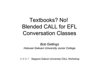 Textbooks? No!  Blended CALL for EFL Conversation Classes Bob Gettings Hokusei Gakuen University Junior College ２００７  Sapporo Gakuin University CALL Workshop 