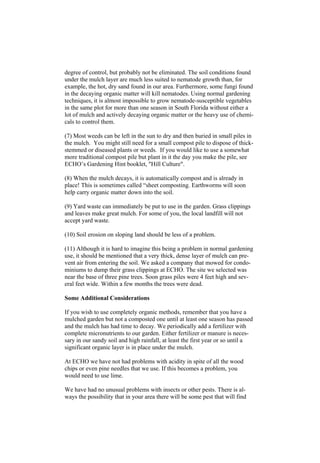 degree of control, but probably not be eliminated. The soil conditions found
under the mulch layer are much less suited to nematode growth than, for
example, the hot, dry sand found in our area. Furthermore, some fungi found
in the decaying organic matter will kill nematodes. Using normal gardening
techniques, it is almost impossible to grow nematode-susceptible vegetables
in the same plot for more than one season in South Florida without either a
lot of mulch and actively decaying organic matter or the heavy use of chemi-
cals to control them.

(7) Most weeds can be left in the sun to dry and then buried in small piles in
the mulch. You might still need for a small compost pile to dispose of thick-
stemmed or diseased plants or weeds. If you would like to use a somewhat
more traditional compost pile but plant in it the day you make the pile, see
ECHO’s Gardening Hint booklet, "Hill Culture".

(8) When the mulch decays, it is automatically compost and is already in
place! This is sometimes called “sheet composting. Earthworms will soon
help carry organic matter down into the soil.

(9) Yard waste can immediately be put to use in the garden. Grass clippings
and leaves make great mulch. For some of you, the local landfill will not
accept yard waste.

(10) Soil erosion on sloping land should be less of a problem.

(11) Although it is hard to imagine this being a problem in normal gardening
use, it should be mentioned that a very thick, dense layer of mulch can pre-
vent air from entering the soil. We asked a company that mowed for condo-
miniums to dump their grass clippings at ECHO. The site we selected was
near the base of three pine trees. Soon grass piles were 4 feet high and sev-
eral feet wide. Within a few months the trees were dead.

Some Additional Considerations

If you wish to use completely organic methods, remember that you have a
mulched garden but not a composted one until at least one season has passed
and the mulch has had time to decay. We periodically add a fertilizer with
complete micronutrients to our garden. Either fertilizer or manure is neces-
sary in our sandy soil and high rainfall, at least the first year or so until a
significant organic layer is in place under the mulch.

At ECHO we have not had problems with acidity in spite of all the wood
chips or even pine needles that we use. If this becomes a problem, you
would need to use lime.

We have had no unusual problems with insects or other pests. There is al-
ways the possibility that in your area there will be some pest that will find
 