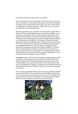 the mulch an ideal home and may give you problems.

People often ask if inks on the newspaper will add toxic heavy metals. We
have researched this. From what we have read, it seems that U.S. printers
no longer use inks which contain these metals. Since such a small amount
of newspapers are used per square foot, and that only once, we consider
newspaper ink to be perfectly harmless.

Will nitrogen deficiency be a problem? At first thought you might think so
because of all the un-decomposed organic matter you are adding. As you
may know, incorporating into the soil fresh organic matter with a lot of
carbon and little nitrogen can actually harm plant growth the first season.
The reason is that microorganisms use up all available nitrogen in the proc-
ess of decaying the fresh material. This nitrogen will become available
again later when the microorganisms die, but it presents a short-term prob-
lem. The No-Till garden does not have this problem because the mulch is
not incorporated into the soil. All of the decay is taking place above-
ground. Microorganisms growing in the mulch are unlikely to be able to
remove nitrogen from the soil below, where the roots of the plants are
growing. Once the mulch is decomposed it is incorporated slowly into the
soil by leaching or by mechanical mixing during the planting process and
by earthworms and contributes to the soil fertility.

Conclusion I believe that the No-Till, permanent mulch gardening method
may give you better gardens with less work. Some ECHO visitors who
could no longer garden because their health prevents the heavy work of
soil preparation are now gardening with the No-Till method. But as with
nearly everything that we suggest, it is presented as an idea with which you
can experiment under your conditions. Only you can evaluate its potential
for your area.

We are always interested to learn of your successes or problems with ideas
you get from ECHO. So let us hear from you. We probably will not have
time to send a personal response, but you can be sure we will eagerly read
your comments and add your experience to our own body of knowledge.
Maybe you can even send us a picture of your No-Till garden.
 