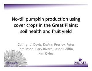 No‐till pumpkin production using 
cover crops in the Great Plains: 
soil health and fruit yield 
Cathryn J. Davis, DeAnn Presley, Peter 
Tomlinson, Cary Rivard, Jason Griffin, 
Kim Oxley
 