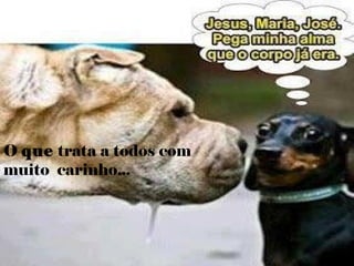 O que trata a todos com
muito carinho...
 