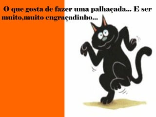 O que gosta de fazer uma palhaçada... E ser
muito,muito engraçadinho...
 