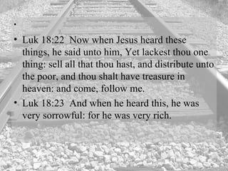 Luk 18:22  Now when Jesus heard these things, he said unto him, Yet lackest thou one thing: sell all that thou hast, and distribute unto the poor, and thou shalt have treasure in heaven: and come, follow me.  Luk 18:23  And when he heard this, he was very sorrowful: for he was very rich.  