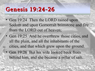 Gen 19:24  Then the LORD rained upon Sodom and upon Gomorrah brimstone and fire from the LORD out of heaven;  Gen 19:25  And he overthrew those cities, and all the plain, and all the inhabitants of the cities, and that which grew upon the ground.  Gen 19:26  But his wife looked back from behind him, and she became a pillar of salt.  Genesis 19:24-26 