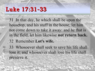 31  In that day, he which shall be upon the housetop, and his stuff in the house, let him not come down to take it away: and he that is in the field, let him likewise  not return back.  32  Remember  Lot's wife.  33  Whosoever shall seek to save his life shall lose it; and whosoever shall lose his life shall preserve it.  Luke 17:31-33 