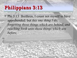 Phi 3:13  Brethren, I count not myself to have apprehended: but  this one thing I do, forgetting those things which are behind, and reaching forth unto those things which are before,  Philippians 3:13 