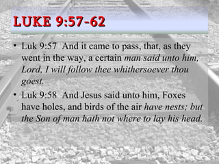 Luk 9:57  And it came to pass, that, as they went in the way, a certain  man said unto him, Lord, I will follow thee whithersoever thou goest.  Luk 9:58  And Jesus said unto him, Foxes have holes, and birds of the air  have nests; but the Son of man hath not where to lay his head.  LUKE 9:57-62 