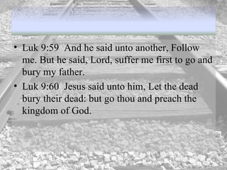 Luk 9:59  And he said unto another, Follow me. But he said, Lord, suffer me first to go and bury my father.  Luk 9:60  Jesus said unto him, Let the dead bury their dead: but go thou and preach the kingdom of God.  