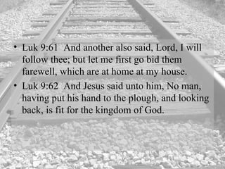 Luk 9:61  And another also said, Lord, I will follow thee; but let me first go bid them farewell, which are at home at my house.  Luk 9:62  And Jesus said unto him, No man, having put his hand to the plough, and looking back, is fit for the kingdom of God.  