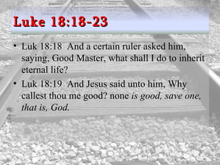 Luk 18:18  And a certain ruler asked him, saying, Good Master, what shall I do to inherit eternal life?  Luk 18:19  And Jesus said unto him, Why callest thou me good? none  is good, save one, that is, God.  Luke 18:18-23 
