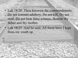 Luk 18:20  Thou knowest the commandments, Do not commit adultery, Do not kill, Do not steal, Do not bear false witness, Honour thy father and thy mother.  Luk 18:21  And he said, All these have I kept from my youth up.  