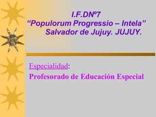 I.F.DNº7 “Populorum Progressio – Intela”   Salvador de Jujuy. JUJUY. Especialidad :   Profesorado de Educación Especial  