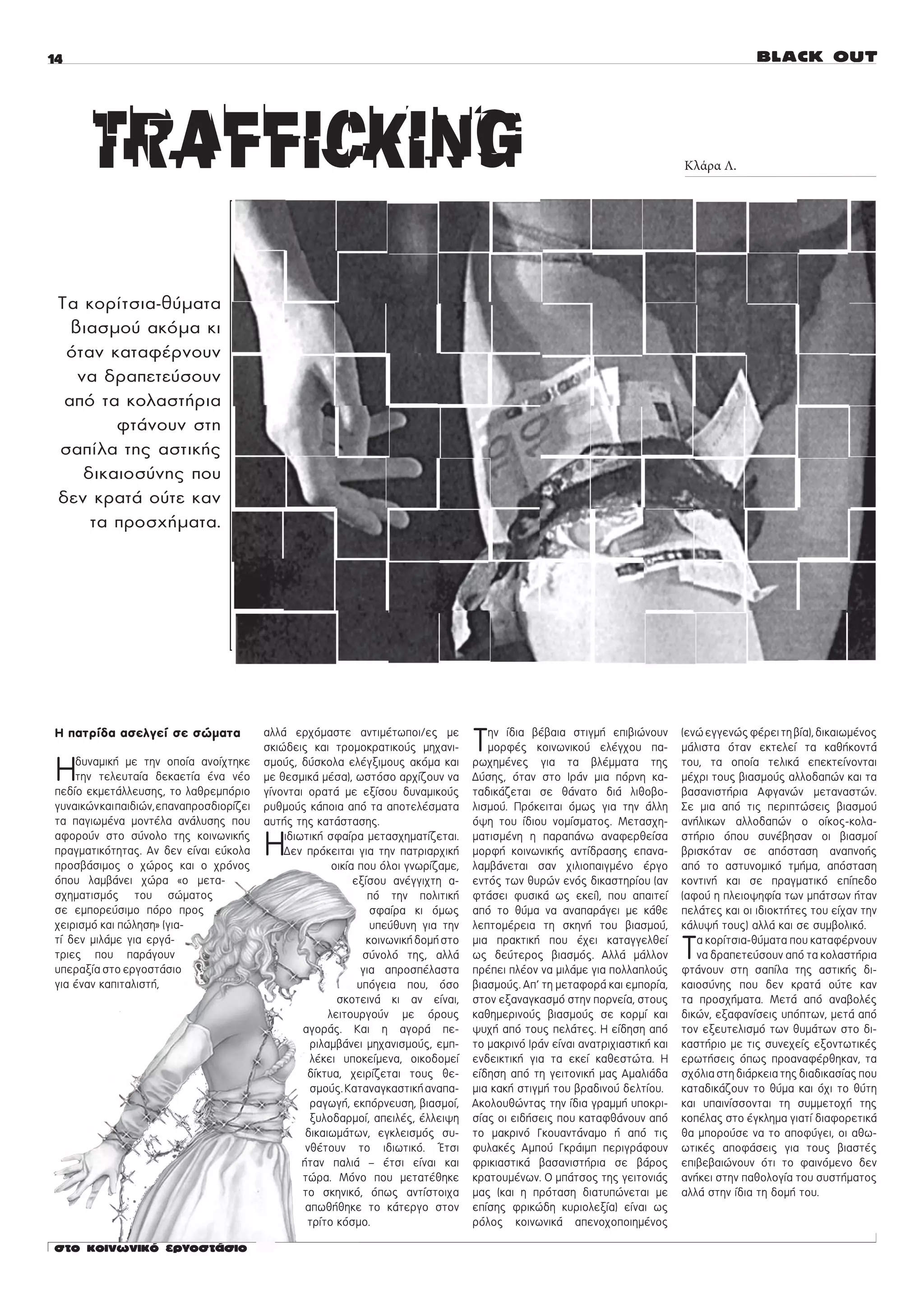 Κλάρα Λ.




Ôá êïñßôóéá-èýìáôá
  âéáóìïý áêüìá êé
 üôáí êáôáöÝñíïõí
   íá äñáðåôåýóïõí
 áðü ôá êïëáóôÞñéá
        öôÜíïõí óôç
óáðßëá ôçò áóôéêÞò
    äéêáéïóýíçò ðïõ
äåí êñáôÜ ïýôå êáí
     ôá ðñïó÷Þìáôá.




Ç ðáôñßäá áóåëãåß óå óþìáôá               áëëÜ åñ÷üìáóôå áíôéìÝôùðïé/åò ìå
                                          óêéþäåéò êáé ôñïìïêñáôéêïýò ìç÷áíé-         Ô  çí ßäéá âÝâáéá óôéãìÞ åðéâéþíïõí
                                                                                         ìïñöÝò êïéíùíéêïý åëÝã÷ïõ ðá-
                                                                                                                                 (åíþ åããåíþò öÝñåé ôç âßá), äéêáéùìÝíïò
                                                                                                                                 ìÜëéóôá üôáí åêôåëåß ôá êáèÞêïíôÜ

Ç   äõíáìéêÞ ìå ôçí ïðïßá áíïß÷ôçêå
    ôçí ôåëåõôáßá äåêáåôßá Ýíá íÝï
ðåäßï åêìåôÜëëåõóçò, ôï ëáèñåìðüñéï
                                          óìïýò, äýóêïëá åëÝãîéìïõò áêüìá êáé
                                          ìå èåóìéêÜ ìÝóá), ùóôüóï áñ÷ßæïõí íá
                                          ãßíïíôáé ïñáôÜ ìå åîßóïõ äõíáìéêïýò
                                                                                      ñù÷çìÝíåò ãéá ôá âëÝììáôá ôçò
                                                                                      Äýóçò, üôáí óôï ÉñÜí ìéá ðüñíç êá-
                                                                                      ôáäéêÜæåôáé óå èÜíáôï äéÜ ëéèïâï-
                                                                                                                                 ôïõ, ôá ïðïßá ôåëéêÜ åðåêôåßíïíôáé
                                                                                                                                 ìÝ÷ñé ôïõò âéáóìïýò áëëïäáðþí êáé ôá
                                                                                                                                 âáóáíéóôÞñéá Áöãáíþí ìåôáíáóôþí.
ãõíáéêþí êáé ðáéäéþí, åðáíáðñïóäéïñßæåé   ñõèìïýò êÜðïéá áðü ôá áðïôåëÝóìáôá          ëéóìïý. Ðñüêåéôáé üìùò ãéá ôçí Üëëç        Óå ìéá áðü ôéò ðåñéðôþóåéò âéáóìïý
ôá ðáãéùìÝíá ìïíôÝëá áíÜëõóçò ðïõ         áõôÞò ôçò êáôÜóôáóçò.                       üøç ôïõ ßäéïõ íïìßóìáôïò. Ìåôáó÷ç-         áíÞëéêùí áëëïäáðþí ï ïßêïò-êïëá-
áöïñïýí óôï óýíïëï ôçò êïéíùíéêÞò
ðñáãìáôéêüôçôáò. Áí äåí åßíáé åýêïëá
ðñïóâÜóéìïò ï ÷þñïò êáé ï ÷ñüíïò
                                          Ç   éäéùôéêÞ óöáßñá ìåôáó÷çìáôßæåôáé.
                                              Äåí ðñüêåéôáé ãéá ôçí ðáôñéáñ÷éêÞ
                                                         ïéêßá ðïõ üëïé ãíùñßæáìå,
                                                                                      ìáôéóìÝíç ç ðáñáðÜíù áíáöåñèåßóá
                                                                                      ìïñöÞ êïéíùíéêÞò áíôßäñáóçò åðáíá-
                                                                                      ëáìâÜíåôáé óáí ÷éëéïðáéãìÝíï Ýñãï
                                                                                                                                 óôÞñéï üðïõ óõíÝâçóáí ïé âéáóìïß
                                                                                                                                 âñéóêüôáí óå áðüóôáóç áíáðíïÞò
                                                                                                                                 áðü ôï áóôõíïìéêü ôìÞìá, áðüóôáóç
üðïõ ëáìâÜíåé ÷þñá «ï ìåôá-                                   åîßóïõ áíÝããé÷ôç á-     åíôüò ôùí èõñþí åíüò äéêáóôçñßïõ (áí       êïíôéíÞ êáé óå ðñáãìáôéêü åðßðåäï
ó÷çìáôéóìüò ôïõ óþìáôïò                                          ðü ôçí ðïëéôéêÞ      öôÜóåé öõóéêÜ ùò åêåß), ðïõ áðáéôåß        (áöïý ç ðëåéïøçößá ôùí ìðÜôóùí Þôáí
óå åìðïñåýóéìï ðüñï ðñïò                                          óöáßñá êé üìùò      áðü ôï èýìá íá áíáðáñÜãåé ìå êÜèå          ðåëÜôåò êáé ïé éäéïêôÞôåò ôïõ åß÷áí ôçí
÷åéñéóìü êáé ðþëçóç» (ãéá-                                        õðåýèõíç ãéá ôçí    ëåðôïìÝñåéá ôç óêçíÞ ôïõ âéáóìïý,          êÜëõøÞ ôïõò) áëëÜ êáé óå óõìâïëéêü.
ôß äåí ìéëÜìå ãéá åñãÜ-
ôñéåò ðïõ ðáñÜãïõí
õðåñáîßá óôï åñãïóôÜóéï
                                                                 êïéíùíéêÞ äïìÞ óôï
                                                                óýíïëü ôçò, áëëÜ
                                                                ãéá áðñïóðÝëáóôá
                                                                                      ìéá ðñáêôéêÞ ðïõ Ý÷åé êáôáããåëèåß
                                                                                      ùò äåýôåñïò âéáóìüò. ÁëëÜ ìÜëëïí
                                                                                      ðñÝðåé ðëÝïí íá ìéëÜìå ãéá ðïëëáðëïýò
                                                                                                                                 Ô  á êïñßôóéá-èýìáôá ðïõ êáôáöÝñíïõí
                                                                                                                                    íá äñáðåôåýóïõí áðü ôá êïëáóôÞñéá
                                                                                                                                 öôÜíïõí óôç óáðßëá ôçò áóôéêÞò äé-
ãéá Ýíáí êáðéôáëéóôÞ,                                          õðüãåéá ðïõ, üóï       âéáóìïýò. Áð’ ôç ìåôáöïñÜ êáé åìðïñßá,     êáéïóýíçò ðïõ äåí êñáôÜ ïýôå êáí
                                                          óêïôåéíÜ êé áí åßíáé,       óôïí åîáíáãêáóìü óôçí ðïñíåßá, óôïõò       ôá ðñïó÷Þìáôá. ÌåôÜ áðü áíáâïëÝò
                                                        ëåéôïõñãïýí ìå üñïõò          êáèçìåñéíïýò âéáóìïýò óå êïñìß êáé         äéêþí, åîáöáíßóåéò õðüðôùí, ìåôÜ áðü
                                                  áãïñÜò. Êáé ç áãïñÜ ðå-             øõ÷Þ áðü ôïõò ðåëÜôåò. Ç åßäçóç áðü        ôïí åîåõôåëéóìü ôùí èõìÜôùí óôï äé-
                                                    ñéëáìâÜíåé ìç÷áíéóìïýò, åìð-      ôï ìáêñéíü ÉñÜí åßíáé áíáôñé÷éáóôéêÞ êáé   êáóôÞñéï ìå ôéò óõíå÷åßò åîïíôùôéêÝò
                                                    ëÝêåé õðïêåßìåíá, ïéêïäïìåß       åíäåéêôéêÞ ãéá ôá åêåß êáèåóôþôá. Ç        åñùôÞóåéò üðùò ðñïáíáöÝñèçêáí, ôá
                                                   äßêôõá, ÷åéñßæåôáé ôïõò èå-        åßäçóç áðü ôç ãåéôïíéêÞ ìáò ÁìáëéÜäá       ó÷üëéá óôç äéÜñêåéá ôçò äéáäéêáóßáò ðïõ
                                                    óìïýò. ÊáôáíáãêáóôéêÞ áíáðá-      ìéá êáêÞ óôéãìÞ ôïõ âñáäéíïý äåëôßïõ.      êáôáäéêÜæïõí ôï èýìá êáé ü÷é ôï èýôç
                                                    ñáãùãÞ, åêðüñíåõóç, âéáóìïß,      Áêïëïõèþíôáò ôçí ßäéá ãñáììÞ õðïêñé-       êáé õðáéíßóóïíôáé ôç óõììåôï÷Þ ôçò
                                                    îõëïäáñìïß, áðåéëÝò, Ýëëåéøç      óßáò ïé åéäÞóåéò ðïõ êáôáöèÜíïõí áðü       êïðÝëáò óôï Ýãêëçìá ãéáôß äéáöïñåôéêÜ
                                                   äéêáéùìÜôùí, åãêëåéóìüò óõ-        ôï ìáêñéíü ÃêïõáíôÜíáìï Þ áðü ôéò          èá ìðïñïýóå íá ôï áðïöýãåé, ïé áèù-
                                                   íèÝôïõí ôï éäéùôéêü. ¸ôóé          öõëáêÝò Áìðïý ÃêñÜéìð ðåñéãñÜöïõí          ùôéêÝò áðïöÜóåéò ãéá ôïõò âéáóôÝò
                                                  Þôáí ðáëéÜ – Ýôóé åßíáé êáé         öñéêéáóôéêÜ âáóáíéóôÞñéá óå âÜñïò          åðéâåâáéþíïõí üôé ôï öáéíüìåíï äåí
                                                  ôþñá. Ìüíï ðïõ ìåôáôÝèçêå           êñáôïõìÝíùí. Ï ìðÜôóïò ôçò ãåéôïíéÜò       áíÞêåé óôçí ðáèïëïãßá ôïõ óõóôÞìáôïò
                                                  ôï óêçíéêü, üðùò áíôßóôïé÷á         ìáò (êáé ç ðñüôáóç äéáôõðþíåôáé ìå         áëëÜ óôçí ßäéá ôç äïìÞ ôïõ.
                                                   áðùèÞèçêå ôï êÜôåñãï óôïí          åðßóçò öñéêþäç êõñéïëåîßá) åßíáé ùò
                                                   ôñßôï êüóìï.                       ñüëïò êïéíùíéêÜ áðåíï÷ïðïéçìÝíïò
 