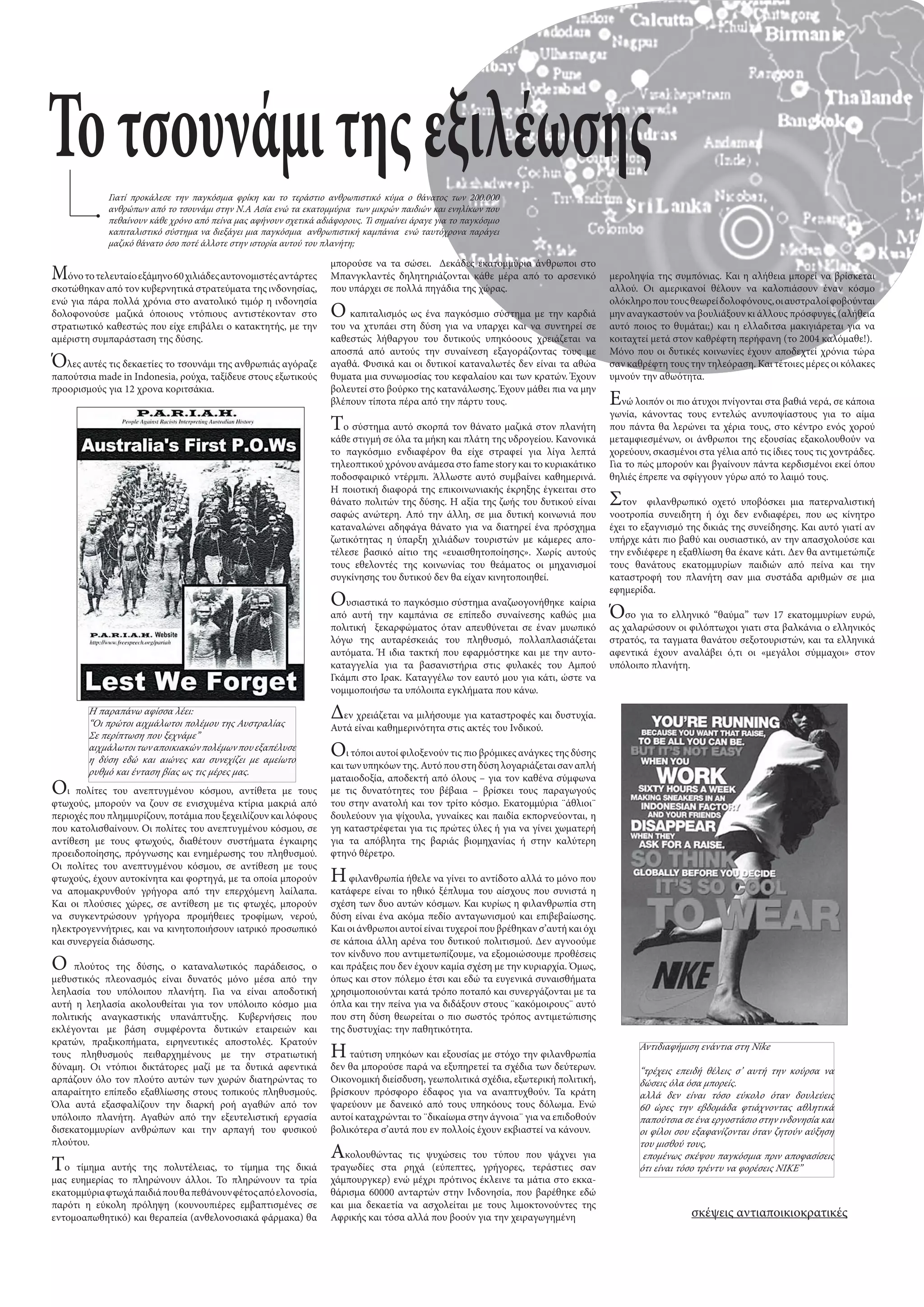 Το τσουνάµι της εξιλέωσης
             Γιατί προκάλεσε την παγκόσµια φρίκη και το τεράστιο ανθρωπιστικό κύµα ο θάνατος των 200.000
             ανθρώπων από το τσουνάµι στην Ν.Α Ασία ενώ τα εκατοµµύρια των µικρών παιδιών και ενηλίκων που
             πεθαίνουν κάθε χρόνο από πείνα µας αφήνουν σχετικά αδιάφορους. Τι σηµαίνει άραγε για το παγκόσµιο
             καπιταλιστικό σύστηµα να διεξάγει µια παγκόσµια ανθρωπιστική καµπάνια ενώ ταυτόχρονα παράγει
             µαζικό θάνατο όσο ποτέ άλλοτε στην ιστορία αυτού του πλανήτη;

                                                                    µπορούσε να τα σώσει. ∆εκάδες εκατοµµύρια άνθρωποι στο
Μόνο το τελευταίο εξάµηνο 60 χιλιάδες αυτονοµιστές αντάρτες         Mπανγκλαντές δηλητηριάζονται κάθε µέρα από το αρσενικό            µεροληψία της συµπόνιας. Και η αλήθεια µπορεί να βρίσκεται
σκοτώθηκαν από τον κυβερνητικά στρατεύµατα της ινδονησίας,          που υπάρχει σε πολλά πηγάδια της χώρας.                           αλλού. Οι αµερικανοί θέλουν να καλοπιάσουν έναν κόσµο
ενώ για πάρα πολλά χρόνια στο ανατολικό τιµόρ η ινδονησία                                                                             ολόκληρο που τους θεωρεί δολοφόνους, οι αυστραλοί φοβούνται
δολοφονούσε µαζικά όποιους ντόπιους αντιστέκονταν στο               Ο   καπιταλισµός ως ένα παγκόσµιο σύστηµα µε την καρδιά           µην αναγκαστούν να βουλιάξουν κι άλλους πρόσφυγες (αλήθεια
στρατιωτικό καθεστώς που είχε επιβάλει ο κατακτητής, µε την         του να χτυπάει στη δύση για να υπαρχει και να συντηρεί σε         αυτό ποιος το θυµάται;) και η ελλαδιτσα µακιγιάρεται για να
αµέριστη συµπαράσταση της δύσης.                                    καθεστώς λήθαργου του δυτικούς υπηκόοους χρειάζεται να            κοιταχτεί µετά στον καθρέφτη περήφανη (το 2004 καλόµαθε!).
                                                                    αποσπά από αυτούς την συναίνεση εξαγοράζοντας τους µε             Μόνο που οι δυτικές κοινωνίες έχουν αποδεχτεί χρόνια τώρα
Ό  λες αυτές τις δεκαετίες το τσουνάµι της ανθρωπιάς αγόραζε        αγαθά. Φυσικά και οι δυτικοί καταναλωτές δεν είναι τα αθώα        σαν καθρέφτη τους την τηλεόραση. Και τέτοιες µέρες οι κόλακες
παπούτσια made in Indonesia, ρούχα, ταξίδευε στους εξωτικούς        θυµατα µια συνωµοσίας του κεφαλαίου και των κρατών. Έχουν         υµνούν την αθωότητα.
προορισµούς για 12 χρονα κοριτσάκια.                                βολευτεί στο βούρκο της κατανάλωσης. Έχουν µάθει πια να µην
                                                                    βλέπουν τίποτα πέρα από την πάρτυ τους.                           Ε  νώ λοιπόν οι πιο άτυχοι πνίγονται στα βαθιά νερά, σε κάποια
                                                                                                                                      γωνία, κάνοντας τους εντελώς ανυποψίαστους για το αίµα
                                                                    Τ  ο σύστηµα αυτό σκορπά τον θάνατο µαζικά στον πλανήτη           που πάντα θα λερώνει τα χέρια τους, στο κέντρο ενός χορού
                                                                    κάθε στιγµή σε όλα τα µήκη και πλάτη της υδρογείου. Κανονικά      µεταµφιεσµένων, οι άνθρωποι της εξουσίας εξακολουθούν να
                                                                    το παγκόσµιο ενδιαφέρον θα είχε στραφεί για λίγα λεπτά            χορεύουν, σκασµένοι στα γέλια από τις ίδιες τους τις χοντράδες.
                                                                    τηλεοπτικού χρόνου ανάµεσα στο fame story και το κυριακάτικο      Για το πώς µπορούν και βγαίνουν πάντα κερδισµένοι εκεί όπου
                                                                    ποδοσφαιρικό ντέρµπι. Άλλωστε αυτό συµβαίνει καθηµερινά.          θηλιές έπρεπε να σφίγγουν γύρω από το λαιµό τους.
                                                                    Η ποιοτική διαφορά της επικοινωνιακής έκρηξης έγκειται στο
                                                                    θάνατο πολιτών της δύσης. Η αξία της ζωής του δυτικού είναι       Στον     φιλανθρωπικό οχετό υποβόσκει µια πατερναλιστική
                                                                    σαφώς ανώτερη. Από την άλλη, σε µια δυτική κοινωνιά που           νοοτροπία συνειδητη ή όχι δεν ενδιαφέρει, που ως κίνητρο
                                                                    καταναλώνει αδηφάγα θάνατο για να διατηρεί ένα πρόσχηµα           έχει το εξαγνισµό της δικιάς της συνείδησης. Και αυτό γιατί αν
                                                                    ζωτικότητας η ύπαρξη χιλιάδων τουριστών µε κάµερες απο-           υπήρχε κάτι πιο βαθύ και ουσιαστικό, αν την απασχολούσε και
                                                                    τέλεσε βασικό αίτιο της «ευαισθητοποίησης». Χωρίς αυτούς          την ενδιέφερε η εξαθλίωση θα έκανε κάτι. ∆εν θα αντιµετώπιζε
                                                                    τους εθελοντές της κοινωνίας του θεάµατος οι µηχανισµοί           τους θανάτους εκατοµµυρίων παιδιών από πείνα και την
                                                                    συγκίνησης του δυτικού δεν θα είχαν κινητοποιηθεί.                καταστροφή του πλανήτη σαν µια συστάδα αριθµών σε µια
                                                                                                                                      εφηµερίδα.
                                                                    Ο  υσιαστικά το παγκόσµιο σύστηµα αναζωογονήθηκε καίρια
                                                                    από αυτή την καµπάνια σε επίπεδο συναίνεσης καθώς µια             Ό   σο για το ελληνικό “θαύµα” των 17 εκατοµµυρίων ευρώ,
                                                                    πολιτική ξεκαρφώµατος όταν απευθύνεται σε έναν µυωπικό            ας χαλαρώσουν οι φιλόπτωχοι γιατι στα βαλκάνια ο ελληνικός
                                                                    λόγω της αυταρέσκειάς του πληθυσµό, πολλαπλασιάζεται              στρατός, τα ταγµατα θανάτου σεξοτουριστών, και τα ελληνικά
                                                                    αυτόµατα. Ή ιδια τακτκή που εφαρµόστηκε και µε την αυτο-          αφεντικά έχουν αναλάβει ό,τι οι «µεγάλοι σύµµαχοι» στον
                                                                    καταγγελία για τα βασανιστήρια στις φυλακές του Αµπού             υπόλοιπο πλανήτη.
                                                                    Γκάµπι στο Ιρακ. Καταγγέλω τον εαυτό µου για κάτι, ώστε να
                                                                    νοµιµοποιήσω τα υπόλοιπα εγκλήµατα που κάνω.

        Η παραπάνω αφίσσα λέει:
        “Οι πρώτοι αιχµάλωτοι πολέµου της Αυστραλίας
                                                                    ∆εν χρειάζεται να µιλήσουµε για καταστροφές και δυστυχία.
                                                                    Αυτά είναι καθηµερινότητα στις ακτές του Ινδικού.
        Σε περίπτωση που ξεχνάµε”
        αιχµάλωτοι των αποικιακών πολέµων που εξαπέλυσε
        η δύση εδώ και αιώνες και συνεχίζει µε αµείωτο
                                                                    Ο   ι τόποι αυτοί φιλοξενούν τις πιο βρόµικες ανάγκες της δύσης
                                                                    και των υπηκόων της. Αυτό που στη δύση λογαριάζεται σαν απλή
        ρυθµό και ένταση βίας ως τις µέρες µας.
                                                                    µαταιοδοξία, αποδεκτή από όλους – για τον καθένα σύµφωνα
O   ι πολίτες του ανεπτυγµένου κόσµου, αντίθετα µε τους             µε τις δυνατότητες του βέβαια – βρίσκει τους παραγωγούς
φτωχούς, µπορούν να ζουν σε ενισχυµένα κτίρια µακριά από            του στην ανατολή και τον τρίτο κόσµο. Εκατοµµύρια ¨άθλιοι¨
περιοχές που πληµµυρίζουν, ποτάµια που ξεχειλίζουν και λόφους       δουλεύουν για ψίχουλα, γυναίκες και παιδία εκπορνεύονται, η
που κατολισθαίνουν. Oι πολίτες του ανεπτυγµένου κόσµου, σε          γη καταστρέφεται για τις πρώτες ύλες ή για να γίνει χωµατερή
αντίθεση µε τους φτωχούς, διαθέτουν συστήµατα έγκαιρης              για τα απόβλητα της βαριάς βιοµηχανίας ή στην καλύτερη
προειδοποίησης, πρόγνωσης και ενηµέρωσης του πληθυσµού.             φτηνό θέρετρο.
Oι πολίτες του ανεπτυγµένου κόσµου, σε αντίθεση µε τους
φτωχούς, έχουν αυτοκίνητα και φορτηγά, µε τα οποία µπορούν          Η φιλανθρωπία ήθελε να γίνει το αντίδοτο αλλά το µόνο που
να αποµακρυνθούν γρήγορα από την επερχόµενη λαίλαπα.                κατάφερε είναι το ηθικό ξέπλυµα του αίσχους που συνιστά η
Kαι οι πλούσιες χώρες, σε αντίθεση µε τις φτωχές, µπορούν           σχέση των δυο αυτών κόσµων. Και κυρίως η φιλανθρωπία στη
να συγκεντρώσουν γρήγορα προµήθειες τροφίµων, νερού,                δύση είναι ένα ακόµα πεδίο ανταγωνισµού και επιβεβαίωσης.
ηλεκτρογεννήτριες, και να κινητοποιήσουν ιατρικό προσωπικό          Και οι άνθρωποι αυτοί είναι τυχεροί που βρέθηκαν σ’αυτή και όχι
και συνεργεία διάσωσης.                                             σε κάποια άλλη αρένα του δυτικού πολιτισµού. ∆εν αγνοούµε
                                                                    τον κίνδυνο που αντιµετωπίζουµε, να εξοµοιώσουµε προθέσεις
Ο    πλούτος της δύσης, ο καταναλωτικός παράδεισος, ο               και πράξεις που δεν έχουν καµία σχέση µε την κυριαρχία. Όµως,
µεθυστικός πλεονασµός είναι δυνατός µόνο µέσα από την               όπως και στον πόλεµο έτσι και εδώ τα ευγενικά συναισθήµατα
λεηλασία του υπόλοιπου πλανήτη. Για να είναι αποδοτική              χρησιµοποιούνται κατά τρόπο ποταπό και συνεργάζονται µε τα
αυτή η λεηλασία ακολουθείται για τον υπόλοιπο κόσµο µια             όπλα και την πείνα για να διδάξουν στους ¨κακόµοιρους¨ αυτό
πολιτικής αναγκαστικής υπανάπτυξης. Κυβερνήσεις που                 που στη δύση θεωρείται ο πιο σωστός τρόπος αντιµετώπισης
εκλέγονται µε βάση συµφέροντα δυτικών εταιρειών και                 της δυστυχίας: την παθητικότητα.
κρατών, πραξικοπήµατα, ειρηνευτικές αποστολές. Κρατούν
τους πληθυσµούς πειθαρχηµένους µε την στρατιωτική                   Η ταύτιση υπηκόων και εξουσίας µε στόχο την φιλανθρωπία                  Αντιδιαφήµιση ενάντια στη Nike
δύναµη. Οι ντόπιοι δικτάτορες µαζί µε τα δυτικά αφεντικά            δεν θα µπορούσε παρά να εξυπηρετεί τα σχέδια των δεύτερων.               “τρέχεις επειδή θέλεις σ’ αυτή την κούρσα να
αρπάζουν όλο τον πλούτο αυτών των χωρών διατηρώντας το              Οικονοµική διείσδυση, γεωπολιτικά σχέδια, εξωτερική πολιτική,            δώσεις όλα όσα µπορείς.
απαραίτητο επίπεδο εξαθλίωσης στους τοπικούς πληθυσµούς.            βρίσκουν πρόσφορο έδαφος για να αναπτυχθούν. Τα κράτη                    αλλά δεν είναι τόσο εύκολο όταν δουλεύεις
Όλα αυτά εξασφαλίζουν την διαρκή ροή αγαθών από τον                 ψαρεύουν µε δανεικό από τους υπηκόους τους δόλωµα. Ενώ                   60 ώρες την εβδοµάδα φτιάχνοντας αθλητικά
υπόλοιπο πλανήτη. Αγαθών από την εξευτελιστική εργασία              αυτοί καταχρώνται το ¨δικαίωµα στην άγνοια¨ για να επιδοθούν             παπούτσια σε ένα εργοστάσιο στην ινδονησία και
δισεκατοµµυρίων ανθρώπων και την αρπαγή του φυσικού                 βολικότερα σ’αυτά που εν πολλοίς έχουν εκβιαστεί να κάνουν.              οι φίλοι σου εξαφανίζονται όταν ζητούν αύξηση
πλούτου.                                                                                                                                     του µισθού τους,
                                                                    Α  κολουθώντας τις ψυχώσεις του τύπου που ψάχνει για                      εποµένως σκέψου παγκόσµια πριν αποφασίσεις
Το   τίµηµα αυτής της πολυτέλειας, το τίµηµα της δικιά              τραγωδίες στα ρηχά (εύπεπτες, γρήγορες, τεράστιες σαν                    ότι είναι τόσο τρέντυ να φορέσεις NIKE”
µας ευηµερίας το πληρώνουν άλλοι. Το πληρώνουν τα τρία              χάµπουργκερ) ενώ µέχρι πρότινος έκλεινε τα µάτια στο εκκα-
εκατοµµύρια φτωχά παιδιά που θα πεθάνουν φέτος από ελονοσία,        θάρισµα 60000 ανταρτών στην Ινδονησία, που βαρέθηκε εδώ
παρότι η εύκολη πρόληψη (κουνουπιέρες εµβαπτισµένες σε              και µια δεκαετία να ασχολείται µε τους λιµοκτονούντες της
εντοµοαπωθητικό) και θεραπεία (ανθελονοσιακά φάρµακα) θα            Αφρικής και τόσα αλλά που βοούν για την χειραγωγηµένη                                σκέψεις αντιαποικιοκρατικές
 