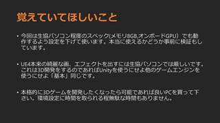 覚えていてほしいこと
• 今回は生協パソコン程度のスペック(メモリ8GB,オンボードGPU）でも動
作するよう設定を下げて使います。本当に使えるかどうか事前に検証もし
ています。
• UE4本来の綺麗な画、エフェクトを出すには生協パソコンでは厳しいです。
これは3D開発をするのであればUnityを使うにせよ他のゲームエンジンを
使うにせよ「基本」同じです。
• 本格的に3Dゲームを開発したくなったら可能であれば良いPCを買って下
さい。環境設定に時間を取られる程無駄な時間もありません。
 