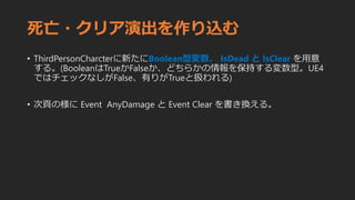 死亡・クリア演出を作り込む
• ThirdPersonCharcterに新たにBoolean型変数、 IsDead と IsClear を用意
する。(BooleanはTrueかFalseか、どちらかの情報を保持する変数型。UE4
ではチェックなしがFalse、有りがTrueと扱われる)
• 次頁の様に Event AnyDamage と Event Clear を書き換える。
 