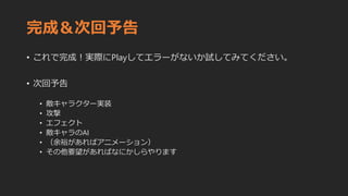 完成＆次回予告
• これで完成！実際にPlayしてエラーがないか試してみてください。
• 次回予告
• 敵キャラクター実装
• 攻撃
• エフェクト
• 敵キャラのAI
• （余裕があればアニメーション）
• その他要望があればなにかしらやります
 