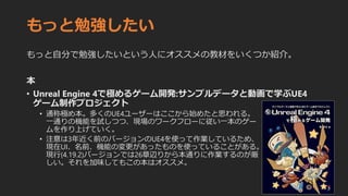 もっと勉強したい
もっと自分で勉強したいという人にオススメの教材をいくつか紹介。
本
• Unreal Engine 4で極めるゲーム開発:サンプルデータと動画で学ぶUE4
ゲーム制作プロジェクト
• 通称極め本。多くのUE4ユーザーはここから始めたと思われる。
一通りの機能を試しつつ、現場のワークフローに従い一本のゲー
ムを作り上げていく。
• 注意は3年近く前のバージョンのUE4を使って作業しているため、
現在UI、名前、機能の変更があったものを使っていることがある。
現行(4.19.2)バージョンでは26章辺りから本通りに作業するのが厳
しい。それを加味してもこの本はオススメ。
 
