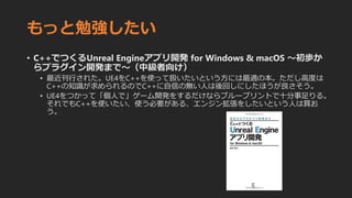もっと勉強したい
• C++でつくるUnreal Engineアプリ開発 for Windows & macOS 〜初歩か
らプラグイン開発まで〜（中級者向け）
• 最近刊行された。UE4をC++を使って扱いたいという方には最適の本。ただし高度は
C++の知識が求められるのでC++に自信の無い人は後回しにしたほうが良さそう。
• UE4をつかって「個人で」ゲーム開発をするだけならブループリントで十分事足りる。
それでもC++を使いたい、使う必要がある、エンジン拡張をしたいという人は買お
う。
 